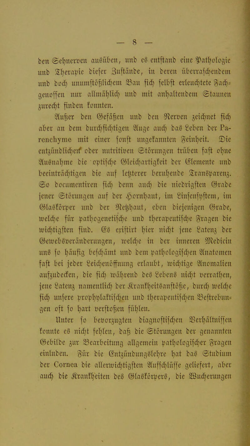 ben @ct)nei:üeu auäiVbcn, itnb eS entftaub eine iVttljoIogic unb 3:[)ervivic biefcv 3uftaube, tu beten übcivald)enbcm unb bod) uniim[to^Iid)em 5B»n« fid} felbft evleudjtete geno[feu nur al(mäl)Ud) uub mit anl)altcubcm (Staunen guredjt finben fouuteu. 3(u§er bcn ©efci^cu uub ben 5fierüen jeidjnet [id) ahn m bem buvd}[id)tigen Stujc and) baö Scben ber Pa- renchyme mit einer fonft ungefanuten geiul)cit. 2)ie eut3Ünb(id}cif ober nutritiwen ©törnngeu trüben faft ot)ue 5(uönal)me bie •opti)d}e ®Icid}arti»3f'eit bcr (Elemente unb becintrcid)tigcn bie auf letzterer lierul)enbe Srauiyparenj. (So bocumcutircn fid) bcnn and) bie uicbricjftcn ®rabe jener (Störunvien auf ber cpornl)aut, im Siufcufpftem, im ®laöfOlper uub ber 5^cl^l)aut, eben bieicuigcn ©rabe, weld}e für ^jatljCvjenetifdjc unb tl)erapentifd)e fragen bie und)tißfteu finb, (58 eji'iftirt l}ier uic^t jene Satenj ber ©etueböüeränberuugen, iveld^e in ber inneren SKebicin nnö fo l}ciufii} fcefd;ämt uub bem vatl)o(cgifd)eu Shtatomen faft bei jeber Seid)euöffuuug ertaubt, luidjtivße Sfnomalien aufjubetfeu, bie fid} luäljreub be8 Sebent nid)t üerratt)en, jene Sateuj namentUd) ber Äranftjeitöanftofäe, burd) iveld)e fid) nnfere pro))l)V)Iaftifd)eu uub tl)erapeutifd)en 23eftrebuu= gen oft fo l)art üerfto^en füt)len. Unter fo beüorjugten biagnoftifd)en 5Berl)äftniffen fcunte eö nid)t fel)(eu, baf3 bie Störungen ber genannten ©ebilbe jur ^Bearbeitung aUgemeiu patt)ologifd)er gragen einüibeu. gür bie (Snt3Ünbung8(eI)re l)at ba8 ©tubium ber Cornea bie aUcrU)id)tigften S(uffd)Iüffc geliefert, aber aud) bie Äraufl)'eiten beä ©taöförperö, bie 3öud)erungcn