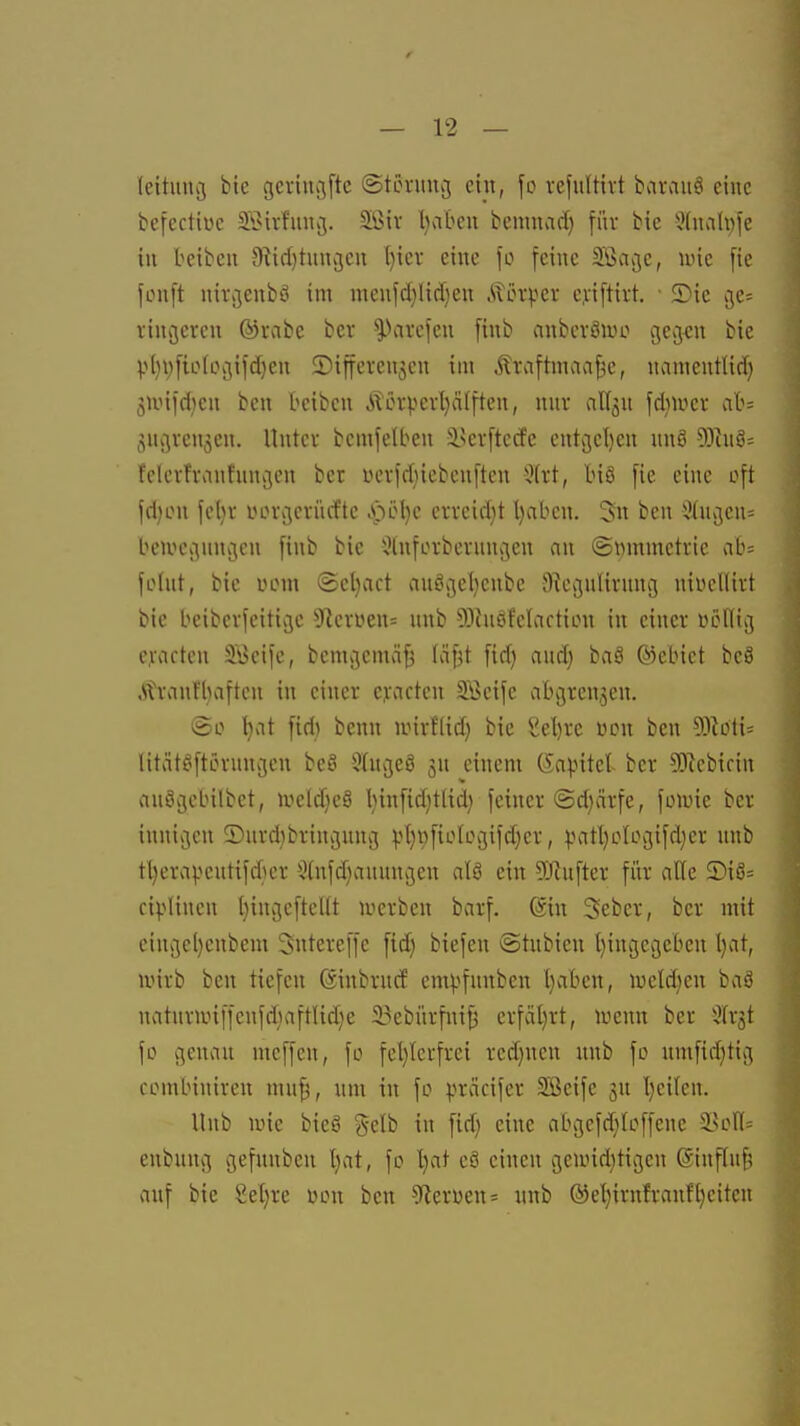 leituncj bie gevincjftc (Stönnicj eüt, \o vefuUivt baraitö eine befectiüe Söivfuucj. Sßiv l)ateu benmad) für bie 5(nvnli;fe in beibeii 9^id)titnv3eu (}icr eine fo feine Söacjc, wie fie fonft nii\jenbö im menfcf)ltcf)en Äct^^er c.viftirt. 5)ic cj,c= vincsercn ®i\ibe bev ^Kircfen finb anbcvSiuo gej^n bie Vl}V[ioIcgifd)en ©ifferenjcn im Äraftmaa^e, namentlid) 3Unid}en bcn teibcn Äerpevl)ä[ften, nnv affjn fdiiucv ab= Sugrenjen. Untev bemfelben ilkvftccfe cntgel)en ung 53cne= fclerfranhingcn ber üevfdiiebenften Jfrt, biö fie eine oft fd)on fcl}r iHn-gcriicfte .pel}c cvfeid}t Ijabcw. 3« ben Ülngen^ beivegnngcn finb bie i?lnfcrbernngen an ©wmmctric ab= fohlt, bie uom (Scljact au^gel^enbc Oiegnlirnng nivcllivt bie beibevfeitige 91cvüen= nnb 93hiöf'cIactiou in einer üölltg e,rartcn Söcife, bemgemä^ (ä^t fid) and} baS ©ebict bcS .Ütrcinfljaftcn in einer cyacten Seife abgrenzen. ©0 t)at fid) benn unrflid) bie Sel)re üon bcn 53toti= litätöftcrungen beö Sfngeö einem (Sapitel ber ?0^ebifin cinögebilbet, lueldjeS l)infid)tlid) feiner ©d)ärfe, foune ber innigen ©nrdjbringnng pt)i)fio(ogifd}cr, ^mtl)oIogifd)er nnb tl)era|.^cntifdier 5(nfd)anungen alö ein 9)iufter für alle ®iö= ciplinen tjingefteUt luerben barf. @in Sebcr, ber mit eingcl}cnbem Sntereffe fid) biefen ©tnbien t}ingcgebcn l)at, wirb ben tiefen ßinbrucf em^fnnben l}aben, iueld)en baö natnrunffenfd)aftUd)e 33ebürfni^ crfciljrt, wenn ber ^fr^t fo genan mcffen, fo fcljicrfrei red)ncn unb fo nmfid)tig combiniren mn^, um in fo präcifer Sßeife jn l}eilen. Unb wie bieö gelb in fid) eine abgefdjioffene 3?on= enbnng gefnnben t)at, fo '^at eö einen gewid)tigen @inffn§ auf bie Sel)re oon bcn -9icrüen= unb ®cl){rnfrauf[)citen