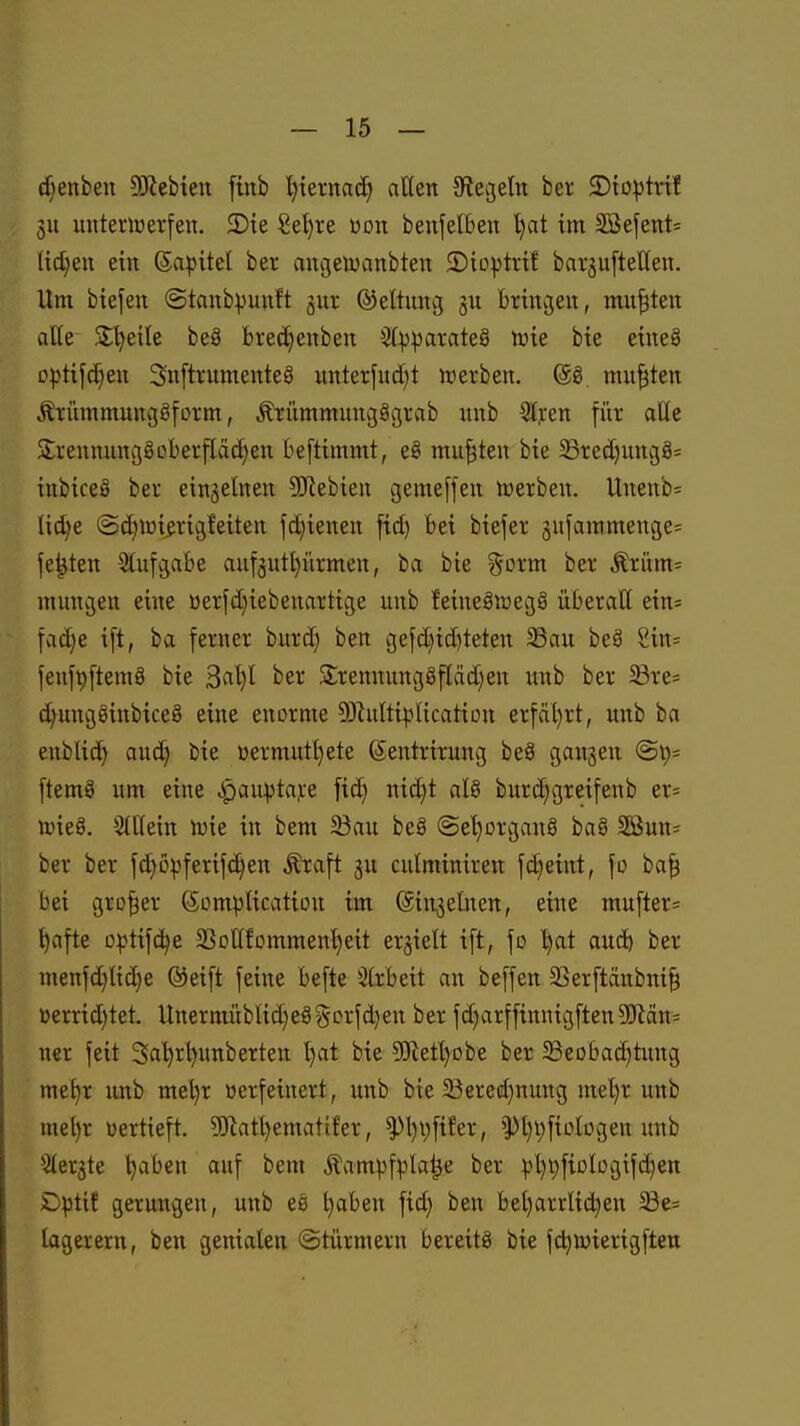 c^enben 5Kebten [ütb Ijiernac^ atten Olegeln ber JDio^tvif 5U unterwerfen. 2)ie ßel)re üon benjelben l)at im 2Befent= lidjen em Sapitel ber augeiuanbten 5)io|3trif bar^uftelten. Um btefen ©tanbpunft gur ©eltung gu bringen, mußten äße S;l)eile be8 bred)enben 3(^J^arateä tvu bie e{ne§ Dptifd^en Snftrumenteg unterfud}t njerben. (gg mußten Äriimmungöfcrm, ^ümmungSgrab nnb Qlpen für alle S:rennunggoberfläd}en beftimmt, eg mußten bie 5Bred)unc}8= iubiceä ber eingelnen SJiebien gemeffeu werben. Unenb= (td)e (Sd)iüi^rigfetten fd)ienen fid) bei biefer jufammenge^ festen Stufvgabe auf3utl)ürmen, ba bie %oxm ber .^rünt:: mungen eine üerfd}iebeuartige unb feineSroegS überall ein= fad)e tft, ba ferner burd) ben gefd}td)teten 33au beS Sin= fenfpftemS bie 3«^I ber Srennungöflädien unb ber 33re= c^ungginbice§ eine enorme 53hdti^-*lication erfäl)rt, unb ba eublid) and) bie üermutl)ete ©entrirung beä gangen ftemS um eine .^au:ptaj:e fid) nid)t al§ burd)gteifenb er= wieg. 5(t(ein wie in bem 23au beö ©e'^organö baö SSun^ ber ber fd)ü|}ferifd}en ^aft ju culminiren fdjeint, fo ba| bei großer ©ompUcation im ©injelnen, eine mufter= ^afte D^»tif(^e 33olIfcmmen^eit erjielt ift, \o ^at aud) ber menfd)Iid)e ©eift feine befte 3(rbeit an beffen 33erftänbni§ »errid)tet. llnermüblid)e8§orfd)en ber fd)arffinnigften?Oflän= ner feit Saijrtjunberten l)at bie 50Retl)obe ber 33eobad)tung me^r imb mel)r verfeinert, unb bie 5Bered)nung mel)r unb mel)r vertieft. 9)'latl)ematifer, ^l)i;fifer, >pi)i)fiolügeu unb 'itergte Ijaben auf bem Äaml)fpla^e ber pl)t)fiDlügifd)en £)^tif gerungen, unb eö ^ben fid) ben bel)arrlid)en 33e= lagerern, ben genialen «Stürmern bereits bie fdjwierigften