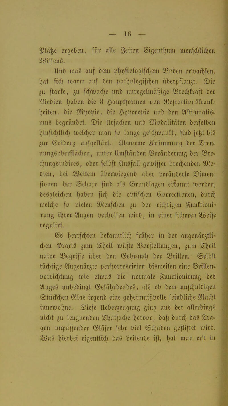 ^\äi}c crgeteu, für alle Seiten (5{3entl)iim mcnfc()Ud)en SBiffcnö. Hub luaS auf bem ).4)i}[ioU\3ifcI}cm SBobcu crn)vid)fen, l)at ftd) marm auf bcu v^itljolocjildjeu über^iflauet. ®ic 3U [tavfc, 3U fdjumdje uub uuvcgelmäfjicje 33vcd}fvaft bev 9)^ebieu l)abcu bie 3 .pauptfovmcu uou Oie[vactiLMu^fvanf= l)citeu, bie 9)h;ovie, bie .C-^pj.icvüi.ne uub bcn 9l[tii3matiö= muS bco^riinbct. ©ic llrfad^cn uub 5]{obalitäteu bcvfclbcn l)iufid)tlid) iodd}ei utau fo lancjc ijcfdnvauft, [iub jd^t biö 5UV (SDibcu3 aufo;cf(ärt. 5)lbuLH'iuc Ävümmuucj ber Xxcn- nuni3öobcvfläd)cu, uutcv Umftäubcu ^^cvaubcvung ber 25vc= d}uu*3öinbiccci, ober fclbft 5)(uöfal( gcmiffcr bved)cuben 9)ie- bicu, bei 3\>eitem übevuneijenb aber iieväubcrte 2)imeu= [ioueu ber ©cl)a,ve fiub alö ©runblacjeu eviauut lucrbcu, beöc^leid)eu Ijabeu fid) bie o).itifd)cu (^orrectioucu, burd) iocld}c fo üieleu 93ienfd}eii bev rid^tivjeu «suuftieui^ rung il)rer klugen üerl)olfeu luirb, tu duer fidleren Sßeifc regulirt. @ö l)crrfd}teu befanuttid} frül)er iu ber aucjencir^tU^ d)en ^rayiö jum 2;l)eil unifte ä^orftelluujeu, gura S;I)eil uaiüe 23ec}riffc über beu ®ebraud) ber S3rilleu. ©elbft tüd)tik3e Sfugeuärjtc perl}ürreöcirteu biöiueifeu eine 33ri(teu= DDrrid}tuug une etwaö bie uormale gunctiLniiruug hei QtugeS unbebingt ®efäl}rbenbe§, alS ob bem uufd)u{bii3eu ©türfdjeu ®la8 ircjenb eine gel^eimni^Dotte feiublid)e Wlaä)\ iuueiüül)ue. 2)iefe Uebergeugung ging au8 ber allerbiugö uid)t ju leugneubeu 3;l)atfad)e l)erüor, ba^ burd) baö Sra= gen uu^rnffenber ©läfer feljr Lnd ©djabeu geftiftet n>irb. Söaä l}ierbei eigeutUd; baß ^xieiteube ift, t}at mau erft in