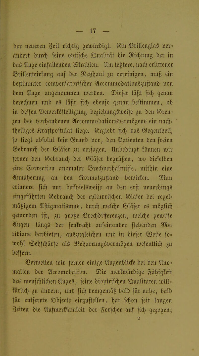 ber neueren Seit nd)t{g geftiürbigt. @tn 58riIIengla§ üer= änbert biird) feine optifd)e Dualität bie 0'tic[)tung ber in baS 5?(uge eiufalleuben (Strnl)Ien. Um le^tere, nad) erlittener SBriKenunrfung auf ber ^Re^aut gu vereinigen, mufä ein beftimmter compenfatorifd^er 5kcDmmobatiDnö5uftanb üon bem Stuge angenommen lyerbcn. 5)iefer lä^t ftd) genau bered}ncu unb e§ läp fid) ebenfo genau beftimmen, ob in beffen 33ewerfö[telliguug bc5iel)uuggn)eife gu ben ®ren= gen beö toorljanbcuen 5lccommobationgDermögenö ein nac^= tl)eiligeg Äraftpoftulat liege, (grgiebt fic^ baö ©egentl)eil, \o liegt abfolut fein ®runb Der, ben Patienten ben freien ©ebrand^ ber ©läfer gu üerfagen. Uubebingt fonnen lüir ferner ben ©ebraud; ber ©läfer begrüben, luo biefelben eine (Scrrection anomaler 33red)Dert}ältniffe, niitl)in eine 5(nnal}erung an ben S^ormalguftanb beunrfen. Wlan erinnere fid) nur beifpielStueife an ben erft ueuerbingö eingeführten ©ebraud) ber c^linbrifd)en ©läfer bei regel* mäßigem 5lftigmatigmu§, burd; lueldje ©läfer eä möglid^ geiüorben ift, gu gro|e ©red}biffereugen, n;eld)e gelüiffe Slugen Idngg ber fenfred)t aufeinanber ftel)enben 9[Jie= ribiane barbieten, au8gugleid)eu unb in biefer SBeife fD= tt)of)l @et)fd)ärfe al8 SSeljarrungöDermögen luefentlid) gu beffern. SSerlueilen iuir ferner einige 5lugenbli(fe bei ben 9(ttO= malien ber Slccomobation. 2)ie merfioürbige ^^ä^igfeit be8 menfd)lid}en Slugcö, feine bioptrifd)en Dualitäten lüiK= fürlic?^ gu änbern, unb fid) bemgemä^ balb fiirnal}e, balb für entfernte Dbjecte einguftetten, t^at fd)on feit langen Seiten bie Slufmcrffamfeit ber ^orfdjer auf fid) gegogen; 2