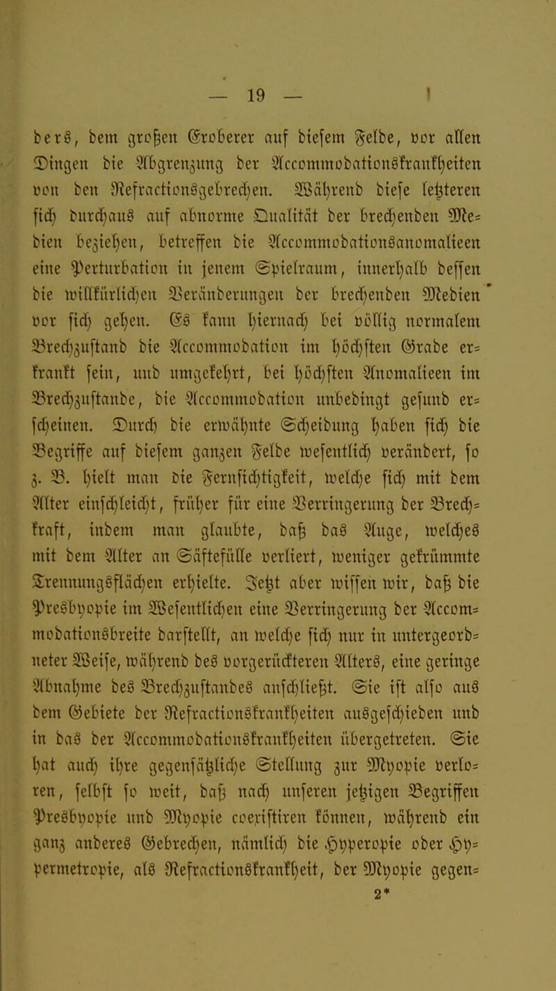 berö, bem großen Eroberer auf btefem ^elbe, öor aHen 2)ingen bte Sffegren^ung ber 2(cccimmübattDnö!ran!l)eiten ULMi ben S'tefractionägebvedjeu. 2Bäl)venb biefe leiteten \iä} biircf)au§ auf almorme Dualität ber tredjenben SRe^ bieu be3ie'^en, betreffen bte 5(ccommDbat{üuäancmalteen eine ^erturBation in jenem ©pietraum, innerl}alb beffen bie nntlfürlict)en ikranberungen ber bredjenben 5i}lebien ücr fid) gel}en. (gg fann l)iernac^ bei üüHig ncnnalem 23red)3u[tanb bie Wccommobation im l)M}ften ©rabe er= frantt fein, unb umgefel}rt, bei l)M)ften SInomalieen im ^red)3uftanbe, bie Sfccommctbaticn unbebtngt gefunb er* fdjeinen. 2)urd) bie ernial)nte <Sd)eibung l)aben fi(^ bie 33egriffe auf biefem ganzen ?5elbe luefentlid) ßeränbert, fo 3. 33. l)ielt man Die §ernfid)tigfeit, nietd)e fid) mit bem 9nter eiufd)Ieid)t, friU)er für eine r'ßerringerung ber 33red}= fraft, inbem man glaubte, ba^ baä 9luge, )üetd)e8 mit bem Sllter an (Säftefülle üerliert, lüeniger gefrümmte SrenmmgSflädjen erhielte. 3e|(t aber lüiffeniüir, ba| bie ^reöbpopie im 2ßefentlid)en eine ^Verringerung ber 5lccom= mobaticngbreite barftellt, an weld^e fid) nur in untergeorb= neter SBeife, n)äf)renb beg üorgerücfteren 2llter8, eine geringe 3(bnat)me beS SSred^guftanbeö anfd}He^t. @ie ift alfo au§ bem ©ebiete ber 9iefracticn§fran!I}eiten au8gefd)ieben unb in ba8 ber 5(ccDmmobaticug!ranfl}eiten übergetreten. @ie t)at aud) il)re gegenfä^Iid^e (Stellung gur SJtpopie üerlo= ren, felbft fo lüeit, ba^ nad) unferen je^igen Gegriffen '3)reöbttopte unb 9Jlt)Dpie ccej:iftiren fonneu, wä^reub ein ganj anbereö ®ebred}en, nämlid) bie .<pt)peropte ober permetrcpie, al8 5Refraction8!ranH}eit, ber 9Jit)opie gegen* 2*