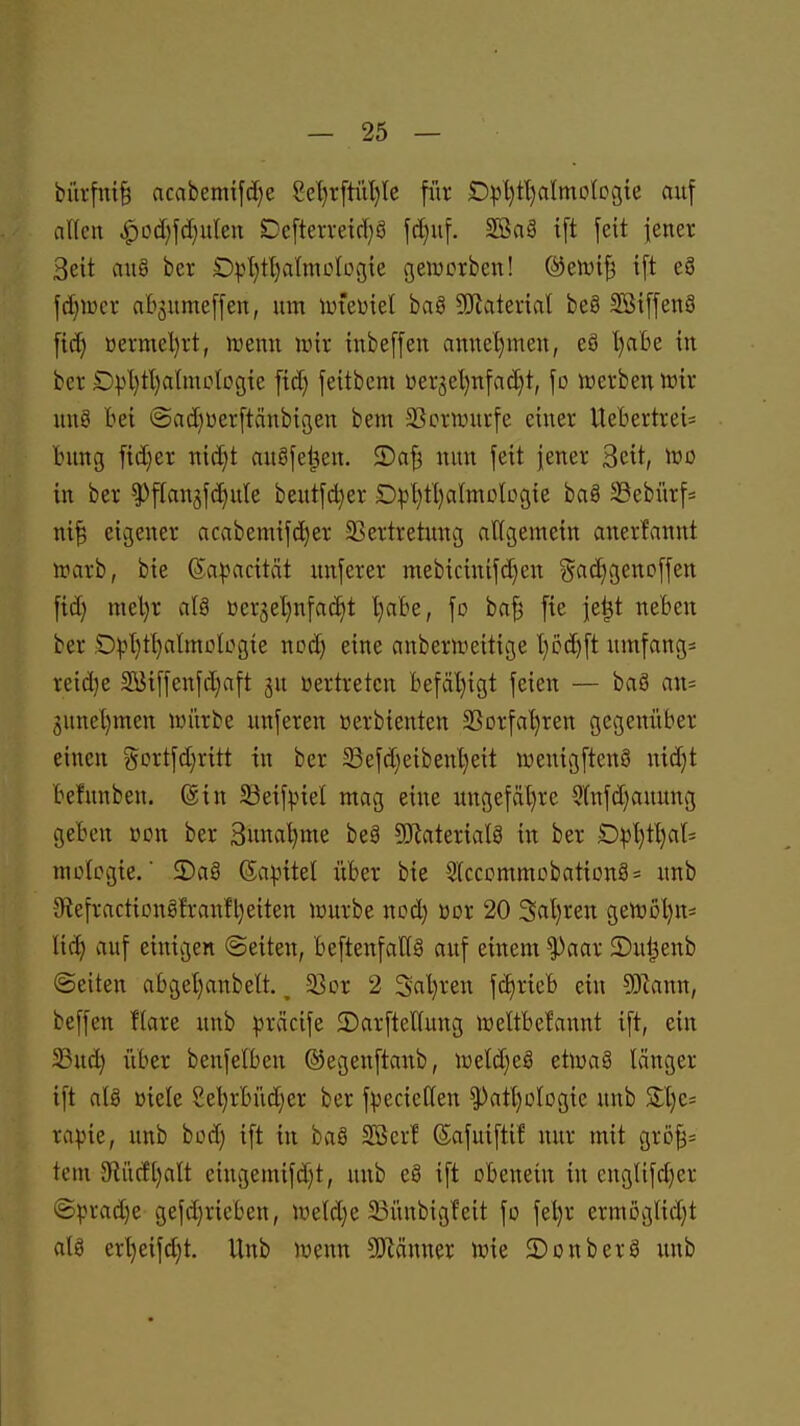 bürfm§ ncabemtfd)e 8et)r[tül}le für £)pl}tl)aImolDgte auf allen ^od)fd)uIeti DcfteiTe{d)8 fd)uf. 2Ba§ ift feit jener Seit au§ ber £)pI}tl)almoIüg;{e gewcrben! ®elvi§ ift eä \ä)mx abjumeffen, um imeüiet bag SJlaterial beS SBiffenS fid) üermel)rt, roemi irir inbeffen annel)men, eS l)a'6e in ber Dvl)tl)a(moIcgie fid) feitbcm üer3el)nfad)t, fo lüerben wir un8 bei ©adjüerftcinbicjen bem 5Bc»rwurfe einer Uebertrei= bung fid)er nid}t au§fei^en. S)a§ nun feit jener Seit, wo in ber ^flan5fd)ule beutfd}er £)pl)tl)aImolDgie baö 33ebürf= ni^ eigener acabemif(^er Sßertretung allgemein anerfannt irarb, bie Sa^acität unferer mebicinifd)en ?yad}genoffen fid) mel)r alä üerjeljnfat^t Ijabe, fo ba^ fte je^t neben ber .O^)l)tl)almologie ncd) eine anberliieitige l)cd)ft umfang* reiche 2Btffenfd;nft ju oertreten befäl)igt feien — ba§ an= 3unel)men knirbe unferen »erbienten SSorfa^ren gegenüber einen gortfd)ritt in ber 5Befd)eibenl)eit wenigftenö nid}t befunben. ©in 55eifpiel mag eine ungefa[)rc 9lnfd)auung geben von ber 3unal)me be§ 5Katerial8 in ber D:pl)t^l» molcgie, ■ 2)a§ ©apitel über bie 2(ccommobatiDng= unb 5Refraction§!ranfl)eiten lüurbe nod) oox 20 3al)ren gemßl)ns lid) auf einigen «Seiten, beftenfall§ auf einem ^aar 5)ul3enb (Seiten abget)anbeÜ., 23or 2 Sal)ren fc^rieb ein Ttam, beffen Hare unb präcife 3)arfteKung lüeltbelannt ift, ein 23ud) über benfetben ©egenftanb, lüeld^eS etma§ länger ift als öiele 2el)rbüdjer ber fpecicllen |)att)ülDgtc unb Slje* rapie, unb büd) ift in baö S[ßcrf (Safuiftif nur mit grß^* tem 3flücf[)alt eingemifd)t, unb e§ ift obenein in cnglifd)er @prad)e gefd)rieben, nield)e 23ünbigfeit fo fel)r ermöglidjt ala erl)eifd;t. Unb ivenn ^Olänner wie JDonberö unb