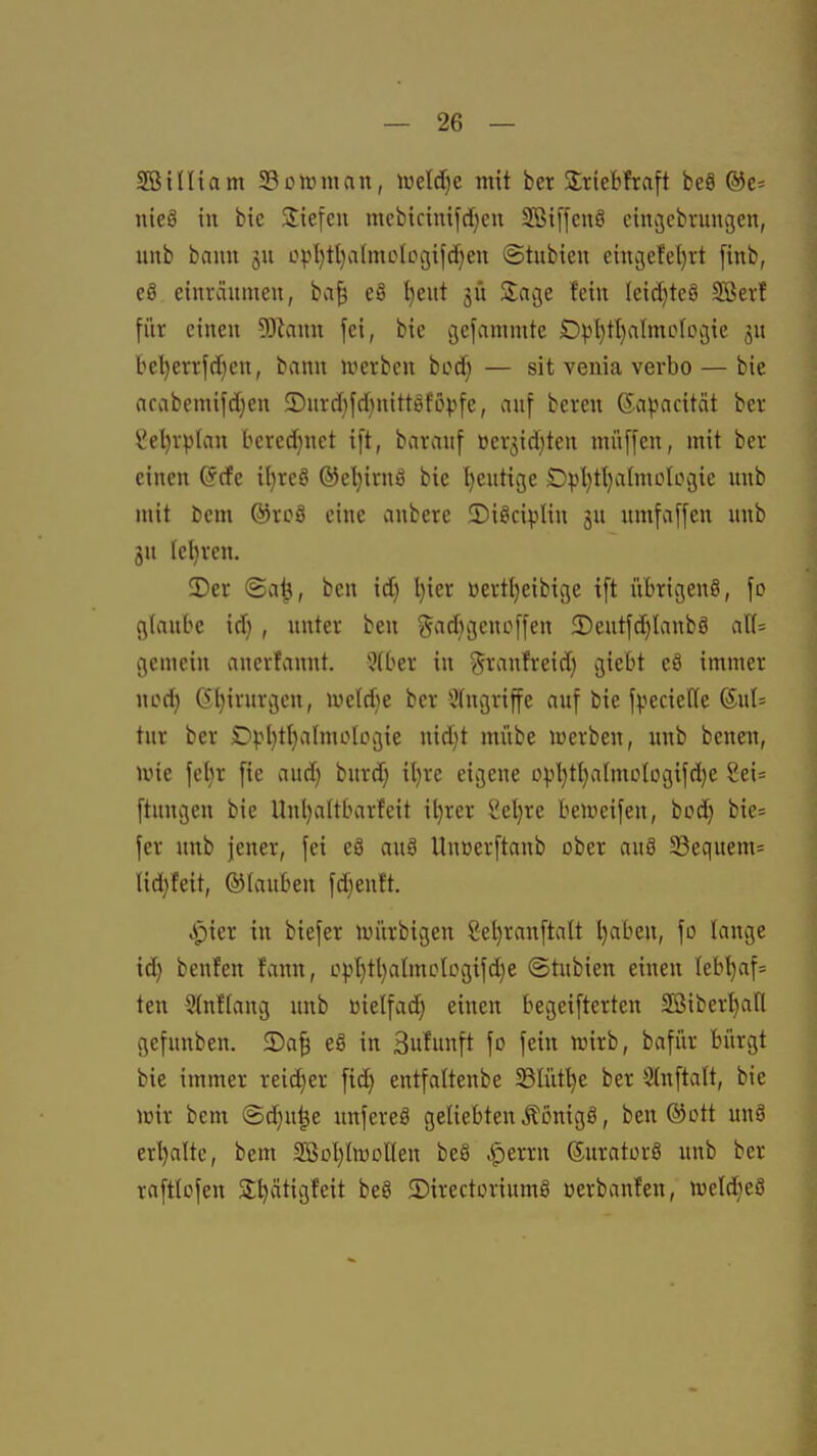 SBiUiam S3cir)mnn, h3elc[)c mit ber Slriebfraft be9 @e= nieä in bie Sliefeii mebicim[d)eu SBiffeuö cincjcbrungen, unb bann §u opljtljafmcloojifdjeu ©tubieu eingefei)i-t [inb, e8 einräumen, ba| e8 ^eut jü Savge fetn Ieid)te8 SBevf für einen Wann fei, bie gefammte Opl)tl)almologie ju be^errfd)en, bann werben bocf) — sit venia verbo — bie arabcmifd}en ®nrd)fd)nittefövfe, auf beren ©a^jacität ber yel)rplan bcrcd}uet ift, barauf ücr3id)ten müffen, mit ber einen ^cfe i(}reö ®el)irnö bie l)cutige £)pl)tl}aImologie unb mit bem ®rcÖ eine anberc 2)i8ciplin ju nmfaffen unb jn lehren. 3)er ©a^, bcn id) Ijier üertt)eibige ift übrigens, fo glaube id) , unter ben ?^ad}gcnoffen 3)eutfd)lanb8 all= gemein auerfannt. 5(ber in ^ranfreid) giebt eä immer ncd) 6l)irurgen, n^eldje ber Eingriffe auf bie fvecieffe ®u{= tur ber £iv()ti}aImoIogie nid)t mübe luerben, unb benen, ivie fel)r fie aud) burd) il)re eigene DpI}tl)atmc(ogifd)e 2ei= ftungen bie Unl)a(tbarfeit il)rer Sel)re belueifen, bod) bie= fer unb jener, fei e8 anä Uuüerftanb ober au§ S3equem= Iid}feit, ®(auben fdienft. ^ier in biefer luürbigen 2el)ranftalt l)aben, fo lange id) benfen fcinn, opt)tl)aImclügifd)e ©tubien einen Iebl)af= ten Stnflang unb üielfad) einen begeifterten SBiber^fl gefunben. 5)a^ eS in Sufunft fo fein njirb, bafür bürgt bie immer reid)er fid) entfattenbe 23Iüt^e ber Stnftalt, bie lüir bem (Sd)u^e unfereö geliebten Äonigö, ben ®ott unö erl)alte, bem aSDl)too[(en beö .iperrn Suratorö unb ber raftlofen Sl^ätigfeit beö 5)irectoriuml üerbanfcn, weldjeö