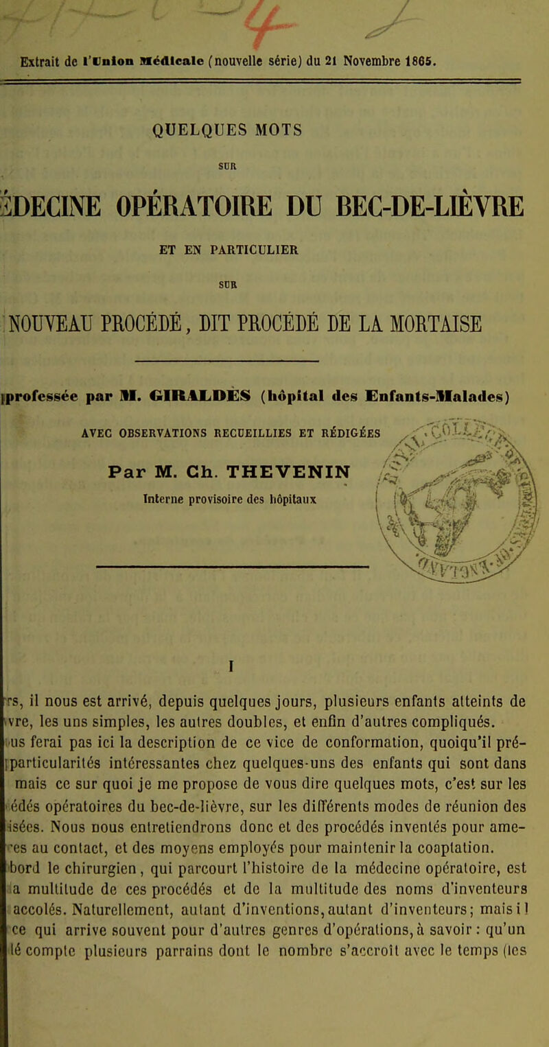 r ^ Extrait de l'Union médicale ( nouvelle série) du 21 Novembre 1865. QUELQUES MOTS SUR 3DECINE OPÉRATOIRE DU BEC-DE-LIÈVRE ET EN PARTICULIER SUB NOUVEATI PROCÉDÉ, DIT PROCÉDÉ DE LA MORTAISE [professée par AI. GIRitLDÈS (hôpital des Enfants-SIalades) AVEC OBSERVATIONS RECUEILLIES ET RÉDIGÉES ^i''.'Ç!.^'^/-i-.^îi Par M. Ch. THEVENIN Interne provisoire des hôpitaux I Ts, il nous est arrivé, depuis quelques jours, plusieurs enfants atteints de vre, les uns simples, les autres doubles, et enfin d'autres compliqués, us ferai pas ici la description de ce vice de conformation, quoiqu'il pré- particularités intéressantes chez quelques-uns des enfants qui sont dans mais ce sur quoi je me propose de vous dire quelques mots, c'est sur les édés opératoires du bec-de-lièvre, sur les différents modes de réunion des Hsécs. Nous nous enlrelicndrons donc et des procédés inventés pour ame- •es au contact, et des moyens employés pour maintenir la cooptation, bord le chirurgien, qui parcourt l'histoire de la médecine opératoire, est ia multitude de ces procédés et de la multitude des noms d'inventeurs accolés. Naturellement, autant d'inventions,autant d'inventeurs; maisi! ce qui arrive souvent pour d'autres genres d'opérations, à savoir : qu'un lé compte plusieurs parrains dont le nombre s'accroît avec le temps (les