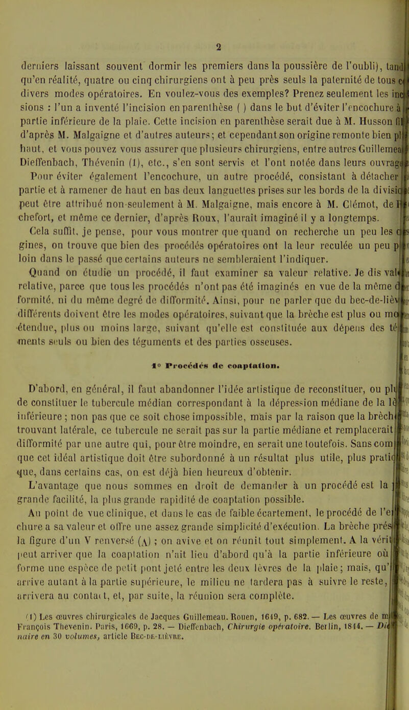 derniers laissant souvent dormir les premiers dans la poussière de l'oubli), lan , qu'en réalité, quatre ou cinq chirurgiens ont à peu près seuls la paternité de tous c divers modes opératoires. En voulez-vous des exemples? Prenez seulement les m sions : l'un a inventé l'incision en parenthèse ( ) dans le but d'éviter l'rncochure à partie inférieure de la plaie. Cette incision en parenthèse serait due à M. Husson fl d'après M. Malgaigne et d'autres auteurs; et cependant son origine remonte bien pl fi;iut, et vous pouvez vous assurer que plusieurs chirurgiens, entre autres Guillemeû DielTenbach, Thévenin (I), etc., s'en sont servis et l'ont notée dans leurs ouvrag Pour éviter également l'encochure, un autre procédé, consistant à détacher partie et à ramener de haut en bas deux languettes prises sur les bords de la divisû peut Être attribué non-seulement à M. Malgaigne, mais encore à M. Clémot, del cheforl, et même ce dernier, d'après Roux, l'aurait imaginé il y a longtemps. Cela sullit, je pense, pour vous montrer que quand on recherche un peu les ( gines, on trouve que bien des procédés opératoires ont la leur reculée un peu p loin dans le passé que certains auteurs ne sembleraient l'indiquer. Quand on étudie un procédé, il faut examiner sa valeur relative. Je dis vaf relative, parce que tous les procédés n'ont pas été imaginés en vue de la même ( formité, ni du mémo degré do difformité. Ainsi, pour ne parler que du bec-de-liè^ dilTéreuts doivent ôlrc les modes opératoires, suivant que la brèche est plus ou me 'étendue, plus ou moins large, suivant qu'elle est consliliiée aux dépens des té •menls seuls ou Lien des téguments et des parties osseuses. 10 Procédés de conptadona D'abord, en général, il faut abandonner l'idée artistique de reconstituer, ou pl de constituer lo tubercule médian correspondant à la dépression médiane de la 1 inférieure ; non pas que ce soit chose impos.sible, mais par la raison que la brèch trouvant latérale, ce tubercule ne serait pas sur la partie médiane et remplacerait dilTormité par une autre qui, pour être moindre, en serait une toutefois. Sanscora que cet idéal artistique doit être subordonné à un résultat plus utile, plus prati que, dans certains cas, on est déjà bien heureux d'obtenir. L'avantage que nous sommes en droit de demander à un procédé est la grande facilité, la plus grande rapidité de coaptation possible. Au point de vue clinique, et dans le cas de faible écartcmcnt, le procédé de l'e chure a sa valeur et oITre une assez grande simplicité d'exécution. La brèche pré la figure d'un V renversé (x) ; on avive et on réunit tout simplement. A la véri l'eut arriver que la coaplalion n'ait lieu d'abord qu'à la partie inférieure oùjjti: forme une espace de petit pont jelé entre les deux lèvres de la plaie; mais, qu' arrive autant àla partie supérieure, le milieu ne tardera pas à suivre le reste, arrivera au contait, et, par suite, la réunion sera complète. M) Les œuvres chirurgicales de Jacques Guillemeau. Rouen, 1649, p. 682. — Les œuvres de nu François Tlievcnin. Paris, 1669, p. 28. — DielTonbach, Chirurgie opératoire. Beilin, 1814. — Dit nuire en 30 volumeSj article DEC-DE-i.ifcvni:. '