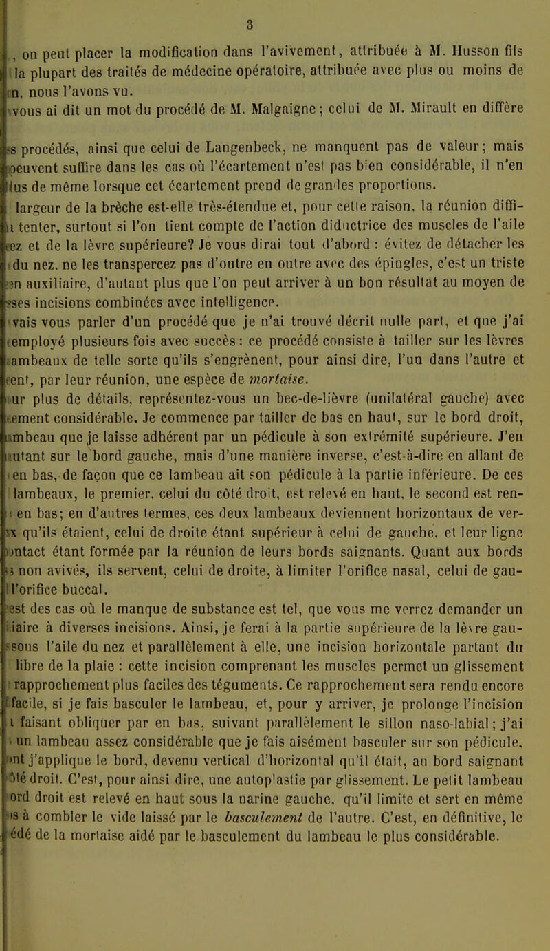 I 1, on peut placer la modification dans l'avivement, attribuée à M. Hiisson fils la plupart des traités de médecine opératoire, attribuée avec plus ou moins de iin, nous l'avons vu. vous ai dit un mot du procédé de M. Malgaigne; celui de M. Mirault en diffère |ss procédés, ainsi que celui de Langenbeck, ne manquent pas de valeur; mais iocuvent suffire dans les cas oii l'écartement n'esl pas bien considérable, il n'en lus de môme lorsque cet écartement prend de granules proportions, largeur de la brèche est-elle très-étendue et, pour celle raison, la réunion diflî- 11 tenter, surtout si l'on tient compte de l'action diductrice des muscles de l'aile cz et de la lèvre supérieure? Je vous dirai tout d'abord : évitez de détacher les du nez. ne les transpercez pas d'outre en outre avec des épingles, c'est un triste în auxiliaire, d'autant plus que l'on peut arriver à un bon résultat au moyen de r-scs incisions combinées avec intelligence, vais vous parler d'un procédé que je n'ai trouvé décrit nulle part, et que j'ai • employé plusieurs fois avec succès: ce procédé consiste à tailler sur les lèvres j.ambeaux de telle sorte qu'ils s'engrènent, pour ainsi dire, l'un dans l'autre et tent, par leur réunion, une espèce de mortaise. ur plus de détails, représentez-vous un bec-de-lièvre (unilatéral gauche) avec tement considérable. Je commence par tailler de bas en haut, sur le bord droit, lambeau que je laisse adhérent par un pédicule à son extrémité supérieure. J'en l'.utant sur le bord gauche, mais d'une manière inverse, c'est-à-dire en allant de l en bas, de façon que ce lambeau ait son pédicule à la partie inférieure. De ces lambeaux, le premier, celui du côté droit, est relevé en haut, le second est ren- : en bas; en d'autres termes, ces deux lambeaux deviennent horizontaux de ver- ^x qu'ils étaient, celui de droite étant supérieur à celui de gauche, et leur ligne imtact étant formée par la réunion de leurs bords saignants. Quant aux bords • i non avivé.s ils servent, celui de droite, à limiter l'orifice nasal, celui de gau- ll'orifice buccal. 3st des cas où le manque de substance est tel, que vous me verrez demander un Maire à diverses incisions. Ainsi, je ferai à la partie supérieure de la lèvre gan- sons l'aile du nez et parallèlement à elle, une incision horizontale partant du libre de la plaie : cette incision comprenant les muscles permet un glissement I rapprochement plus faciles des téguments. Ce rapprochement sera rendu encore ffacile, si je fais basculer le lambeau, et, pour y arriver, je prolonge l'incision ,1 faisant obliquer par en bas, suivant parallèlement le sillon naso-labial ; j'ai ■ un lambeau assez considérable que je fais aisément basculer sur son pédicule, mt j'applique le bord, devenu vertical d'horizontal qu'il était, au bord saignant 'M droit. C'est, pour ainsi dire, une autoplastie par glissement. Le petit lambeau ord droit est relevé en haut sous la narine gauche, qu'il limite et sert en môme •is à combler le vide laissé par le basculanenl de l'autre. C'est, en définitive, le édé de la mortaise aidé par le basculement du lambeau le plus considérable.