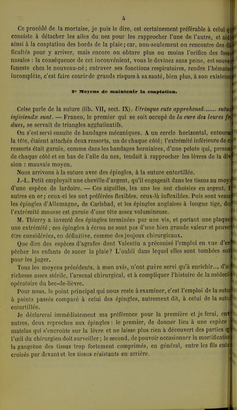 Ce procédé de la mortaise, je puis le dire, est certainement préférable à celui qW consiste à détacher les ailes du nez pour les rapprocher l'une de l'autre, et aid ainsi à la coaptation des bords de la plaie; car, non-seulement on rencontre des di fîcullés pour y arriver, mais encore on obture plus ou moins l'orifice des foss nasales : la conséquence de cet inconvénient, vous le devinez sans peine, estsouve funeste chez le nouveau-né; entraver ses fonctions respiratoires, rendre l'hémato incomplète, c'est faire courir de grands risques à sa santé, bien plus, à son existenc s» Moyens de maintenir la coaptation. Celse parle de la suture (lib. VII, sect. IX). Utrinque cute apprehensâ sutu; injiciendx sunt. — Franco, le premier qui se soit occupé de la cure des leures ft dues, se servait de triangles agglulinatifs. On s'est servi ensuite de bandages mécaniques. A un cercle horizontal, entoure» la tôle, étaient attachés deux ressorts, un de chaque côté; l'extrémité inférieure de qi- ressorts était garnie, comme dans les bandages herniaires, d'une pelote qui, pressa de chaque côté et en bas de l'aile du nez, tendait à rapprocher les lèvres de la di^ sion : mauvais moyen. Nous arrivons à la suture avec des épingles, à la suture entortillée. J.-L. Petit employait une cheville d'argent, qu'il engageait dans les tissus au moy d'une espèce de lardoire. — Ces aiguilles, les uns les ont choisies en argent,  autres en or; ceux-ci les ont préférées flexibles, ceux-là inflexibles. Puis sont veni ^'^ les épingles d'Allemagne, de Carlsbad, et les épingles anglaises à longue lige, de ™^ l'extrémité mousse est garnie d'une tête assez volumineuse. M. Thierry a inventé des épingles terminées par une vis, et portant une plaque une extrémité; ces épingles à écrou ne sont pas d'une bien grande valeur et peuve 'ff ÔIre considérées, en définitive, comme dos joujoux chirurgicaux. ' - Que dire des espèces d'agrafes dont Valentin a préconisé l'emploi en vue d'ei pécher les enfants de sucer la plaie? L'oubli dans lequel elles sont tombées su fit; pour les juger. Tous les moyens précédents, à mon avis, n'ont guère servi qu'à enrichir... d'u fct richesse assez stérile, l'arsenal chirurgical, et à compliquer l'histoire de lamédeci^^t' opératoire du bec-de-licvre. Pour nous, le point principal qui nous reste à examiner, c'est l'emploi de la sutijli: à points passés comparé à celui des épingles, autrement dit, à celui de la sut entortillée. Je déclarerai immédiatement ma préférence pour la première et je ferai, en- autres, deux reproches aux épingles : le premier, de donner lieu à une espèce matelas qui s'encroûte sur la lèvre et ne laisse plus rien à découvert des parties qj l'œil du chirurgien doit surveiller ; le second, de pouvoir occasionner la moriificatl la gangrène des tissus trop fortement comprimés, eu général, entre les fils cnt croisés par devant et les tissus résistants en arrière.