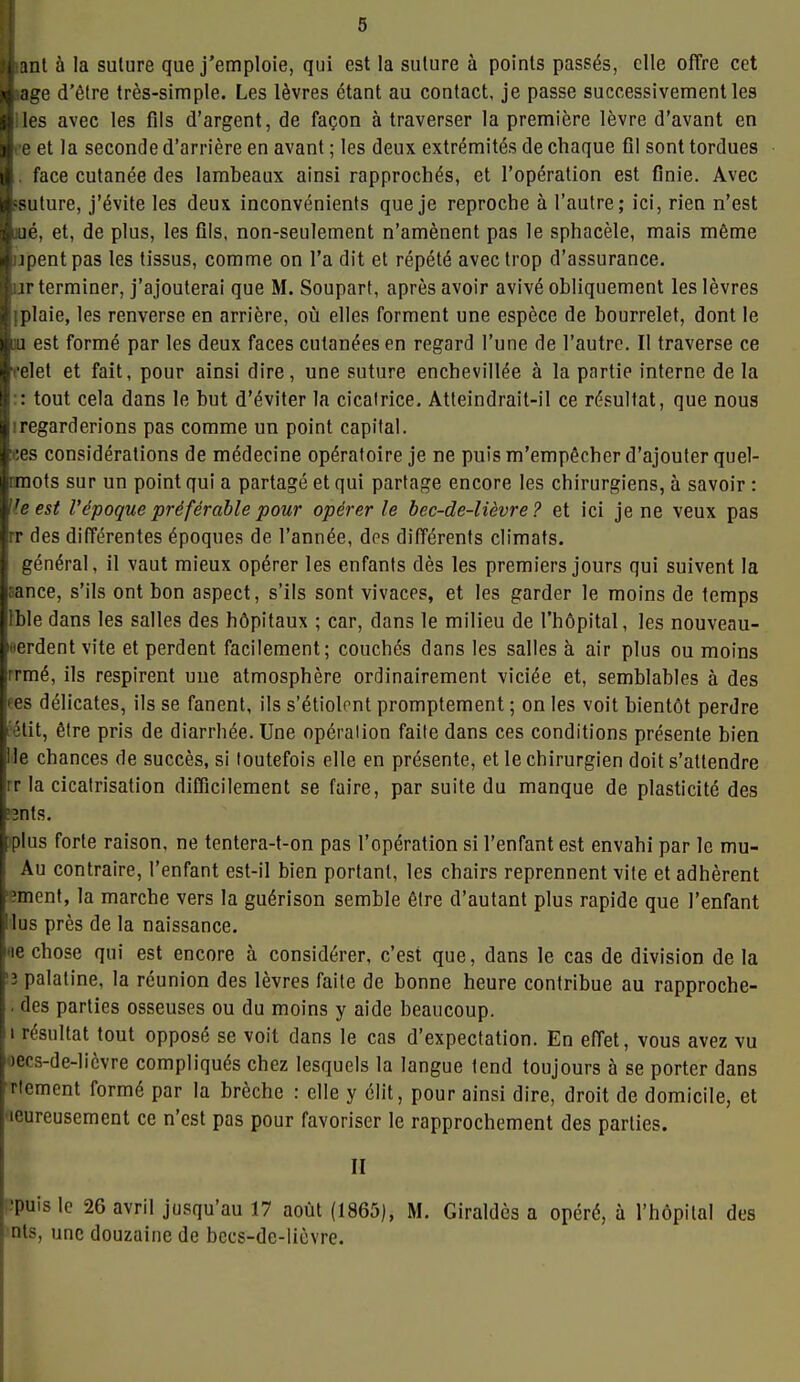 ji anl à la suture que j'emploie, qui est la suture à points passés, elle offre cet jàiage d'être très-simple. Les lèvres étant au contact, je passe successivement les ■iles avec les fils d'argent, de façon à traverser la première lèvre d'avant en e et la seconde d'arrière en avant ; les deux extrémités de chaque fil sont tordues . face cutanée des lambeaux ainsi rapprochés, et l'opération est finie. Avec ssuture, j'évite les deux inconvénients que je reproche à l'autre; ici, rien n'est jué, et, de plus, les fils, non-seulement n'amènent pas le sphacèle, mais même ijpentpas les tissus, comme on l'a dit et répété avec trop d'assurance, ur terminer, j'ajouterai que M. Soupart, après avoir avivé obliquement les lèvres iplaie, les renverse en arrière, où elles forment une espèce de bourrelet, dont le Ml est formé par les deux faces cutanées en regard l'une de l'autre. Il traverse ce celet et fait, pour ainsi dire, une suture enchevillée à la partie interne de la :: tout cela dans le but d'éviter la cicatrice. Atteindrait-il ce résultat, que nous iregarderions pas comme un point capital. ces considérations de médecine opératoire je ne puis m'empêcher d'ajouter quel- ranots sur un point qui a partagé et qui partage encore les chirurgiens, à savoir : Jle est l'époque préférable pour opérer le bec-de-lièvre? et ici je ne veux pas rr des différentes époques de l'année, des différents climats. général, il vaut mieux opérer les enfants dès les premiers jours qui suivent la Bance, s'ils ont bon aspect, s'ils sont vivaces, et les garder le moins de temps Ible dans les salles des hôpitaux ; car, dans le milieu de l'hôpital, les nouveau- oerdent vite et perdent facilement; couchés dans les salles à air plus ou moins rrmé, ils respirent uue atmosphère ordinairement viciée et, semblables à des ees délicates, ils se fanent, ils s'étiolent promptement ; on les voit bientôt perdre jétit, être pris de diarrhée. Une opéralion faite dans ces conditions présente bien Me chances de succès, si toutefois elle en présente, et le chirurgien doit s'attendre rr la cicatrisation difficilement se faire, par suite du manque de plasticité des ;3nts, 'plus forte raison, ne tentera-t-on pas l'opération si l'enfant est envahi par le mu- Au contraire, l'enfant est-il bien portant, les chairs reprennent vite et adhèrent ?ment, la marche vers la guérison semble être d'autant plus rapide que l'enfant lus près de la naissance. «e chose qui est encore à considérer, c'est que, dans le cas de division de la 13 palatine, la réunion des lèvres faite de bonne heure contribue au rapproche- . des parties osseuses ou du moins y aide beaucoup. i résultat tout opposé se voit dans le cas d'expectation. En effet, vous avez vu oecs-de-licvre compliqués chez lesquels la langue tend toujours à se porter dans ■rtement formé par la brèche : elle y élit, pour ainsi dire, droit de domicile, et 'leureusement ce n'est pas pour favoriser le rapprochement des parties. M •puis le 26 avril jusqu'au 17 août (1865), M. Giraldès a opéré, à l'hôpital des nts, une douzaine de bccs-de-licvre.