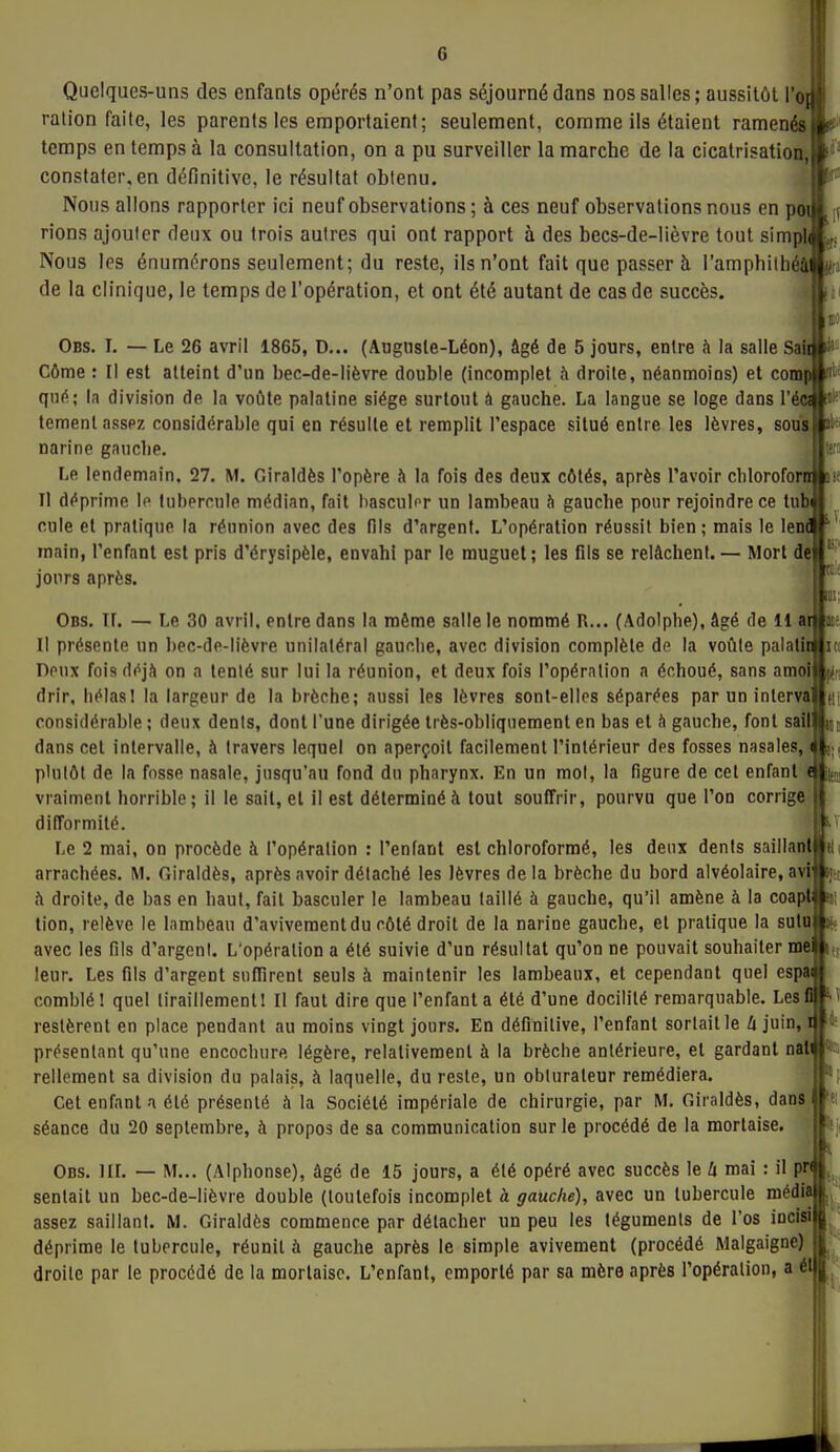 Quelques-uns des enfants opérés n'ont pas séjourné dans nos salles; aussitôt ro[| ration faite, les parents les emportaient; seulement, comme ils étaient ramenés temps en temps à la consultation, on a pu surveiller la marche de la cicatrisation, constater, en définitive, le résultat obtenu. Nous allons rapporter ici neuf observations ; à ces neuf observations nous en poi rions ajouter deux ou trois autres qui ont rapport à des becs-de-lièvre tout simpli Nous les énumérons seulement; du reste, ils n'ont fait que passer à l'amphilhéâ de la clinique, le temps de l'opération, et ont été autant de cas de succès. Obs. I. — Le 26 avril 1865, D... (Auguste-Léon), âgé de 5 jours, entre à la salle Sali Côme : Il est atteint d'un bec-de-lièvre double (incomplet à droite, néanmoins) et comp nii qn^; la division de la voûte palatine siège surtout à gauche. La langue se loge dans l'éci ff'' temenl assez considérable qui en résulte et remplit l'espace situé entre les lèvres, sous narine gauche. Le lendemain, 27. M. Giraldès l'opère h la fois des deux côtés, après l'avoir chlorofornjoff Il déprime \p tubercule médian, fait hasculnr un lambeau à gauche pour rejoindre ce tubi cule et pratique la réunion avec des fils d'argent. L'opération réussit bien; mais le leni main, l'enfant est pris d'érysipèle, envahi par le muguet; les fils se relâchent. — Mort de jours après. un; h us; Obs. if. — Le 30 avril, entre dans la môme salle le nommé R... (Adolphe), âgé de 11 arMit? Il présente un bec-de-lièvre unilatéral gauche, avec division complète de la voûte palalk Deux fois d(<jà on a tenté sur lui la réunion, et deux fois l'opération a échoué, sans amoi drir, hélas! la largeur de la brèche; aussi les lèvres sont-elles séparées par un inlerva considérable ; deux dents, dont l'une dirigée Irès-obliqiiement en bas et h gauche, font sait dans cet intervalle, à travers lequel on aperçoit facilement l'intérieur des fosses nasales, plutôt de la fosse nasale, jusqu'au fond dn pharynx. En un mol, la figure de cet enfant (^i; vraiment horrible; il le sait, et il est déterminé à tout souffrir, pourvu que l'on corrige difformité Le 2 mai, on procède à l'opération : l'enfant est chloroformé, les deux dents saillantltl arrachées. M. fiiraldès, après avoir détaché les lèvres delà brèche du bord alvéolaire, avi»! h droite, de bas en haut, fait basculer le lambeau taillé à gauche, qu'il amène à la coapt»i! tion, relève le lambeau d'avivementdu côté droit de la narine gauche, et pratique la suluj|iii. avec les fils d'argent. L'opération a été suivie d'un résultat qu'on ne pouvait souhaiter mei leur. Les fils d'argent snfTirent seuls à maintenir les lambeaux, et cependant quel esp» comblé I quel tiraillement! Il faut dire que l'enfant a été d'une docilité remarquable. Les restèrent en place pendant au moins vingt jours. En définitive, l'enfant sortait le û juin, présentant qu'une encochure légère, relativement à la brècbe antérieure, et gardant nati' rellemenl sa division du palais, à laquelle, du reste, un obturateur remédiera. Cet enfant a été présenté à la Société impériale de chirurgie, par M. Giraldès, dans séance du 20 septembre, à propos de sa communication sur le procédé de la mortaise. Obs. IIL — M... (Alphonse), âgé de 15 jours, a été opéré avec succès le U mai : il pr^ sentait un bec-de-lièvre double (toutefois incomplet à gauche), avec un tubercule média assez saillant. M. Giraldès commence par détacher un peu les téguments de l'os déprime le tubercule, réunit à gauche après le simple avivement (procédé Malgaigne) droite par le procédé de la mortaise. L'enfant, emporté par sa mère après l'opération, a éll