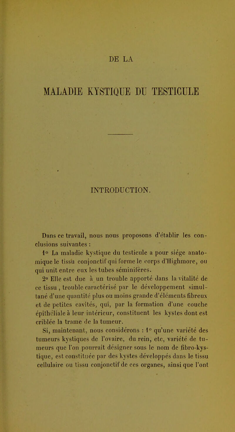 MALADIE KYSTIQUE DU TESTICULE INTRODUCTION. Dans ce travail, nous nous proposons d'établir les con- clusions suivantes : 1° La maladie kystique du testicule a pour siège anato- miquele tissu conjonctif qui forme le corps d'Highraore, ou qui unit entre eux les tubes scminifères. 2° Elle est due à un trouble apporté dans la vitalité de ce tissu , trouble caractérisé par le développement simul- tané d'une quantité plus ou moins grande d'éléments fibreux et de petites cavités, qui, par la formation d'une couche épilhcliale à leur intérieur, constituent les kystes dont est criblée la trame de la tumeur. Si, maintenant, nous considérons : 1° qu'une variété des tumeurs kystiques de l'ovaire, du rein, etc, variété de tu- meurs que l'on pourrait désigner sous le nom de fibro-kys- tique, est constituée par des kystes développés dans le tissu cellulaire ou tissu conjonctif de ces organes, ainsi que l'ont