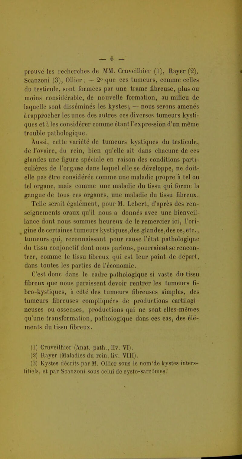 Scanzoni (3), Ollicr; - 2 que ces tumeurs, comme celles (lu testicule, sont formées par une trame fibreuse, plus ou moins considérable, de nouvelle formation, au milieu de laquelle sont disséminés les kystes; — nous serons amenés à rapprocher les unes des autres ces diverses tumeurs kysti- ques et 'i les considérer comme étant l'expression d'un même trouble pathologique. Aussi, celte variété de tumeurs kystiques du testicule, de l'ovaire, du rein, bien qu'elle ait dans chacune de ces glandes une figure spéciale en raison des conditions parti- culières de l'organe dans lequel elle se développe, ne doit- elle pas cire considérée comme une maladie propre à tel ou tel organe, mais comme une maladie du tissu qui forme la gangue de tons ces organes, une maladie du tissu fibreux. Telle serait cgalémeni, jtourM. Lebert, d'après des ren- seignements oraux qu'il nous a donnés avec une bienveil- lance dont nous sommes heureux de le remercier ici, l'ori- gine de certaines tumeurs kystiques,des glandes,desos,elc., tumeurs qui, reconnaissant pour cause l'état pathologique du tissu conjonclif dont nous parlons, pourraient se rencon- trer, comme le tissu fibreux qui est leur point de départ, dans toutes les parties de l'économie. C'est donc dans le cadre pathologique si vaste du tissu fibreux que nous paraissent devoir rentrer les tumeurs fi- bro-kysliques, à côté des tumeurs fibreuses simples, des tumeurs fibreuses compliquées de productions cartilagi- neuses ou osseuses, productions qui ne sont elles-mêmes qu'une transformation, pathologique dans ces cas, des élé- ments du tissu fibreux. (1) Cruveilhier (Anat. path., liv. VI). (2) Rayer (Maladies du rein, liv. VIII). (3) Kystes décrits par M. Ollier sous le nom'de kystes inters- titiels, et par Scanzoni sous celui de cysto-sarcônies.'