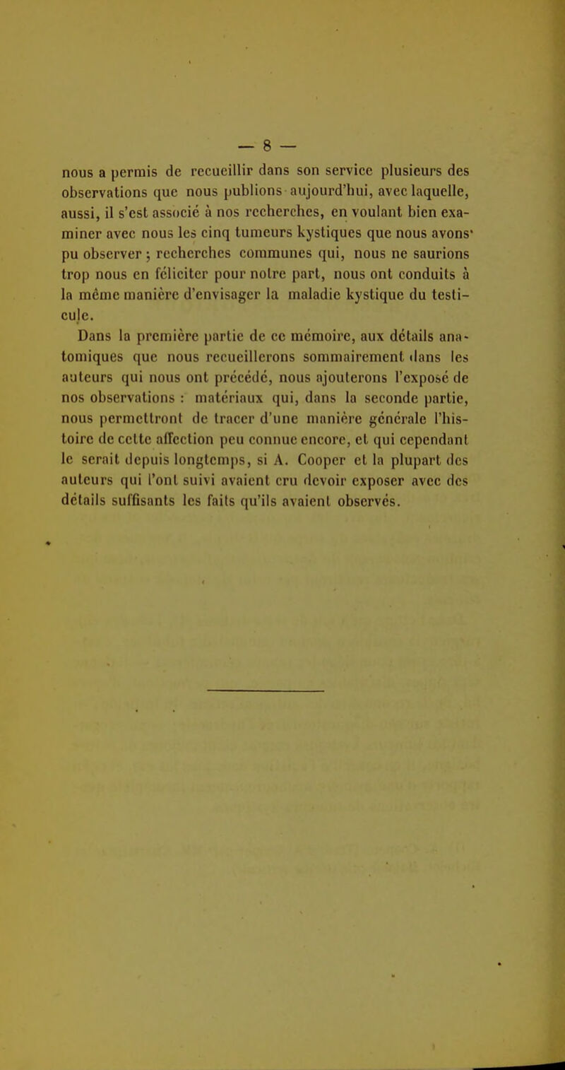 nous a permis de recueillir dans son service plusieurs des observations que nous publions aujourd'hui, aveclaquelle, aussi, il s'est associé à nos recherches, en voulant bien exa- miner avec nous les cinq tumeurs kystiques que nous avons* pu observer ; recherches communes qui, nous ne saurions trop nous en féliciter pour notre part, nous ont conduits à la même manière d'envisager la maladie kystique du testi- cule. Dans la première partie de ce mémoire, aux détails ana« tomiques que nous recueillerons sommairement tians les auteurs qui nous ont précédé, nous ajouterons l'exposé de nos observations : matériaux qui, dans la seconde partie, nous permettront de tracer d'une manière générale l'his- toire de celle affection peu connue encore, et qui cependant le serait depuis longtemps, si A. Coopcr et la plupart des auteurs qui l'ont suivi avaient cru devoir exposer avec des détails suffisants les faits qu'ils avaient observés.