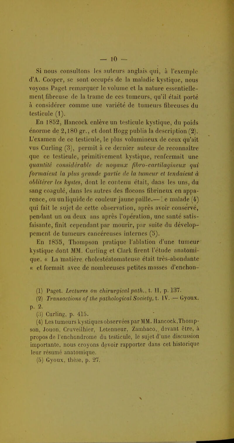 Si nous consultons les auteurs anglais qui, à l'exemple d'A. Cooper, se sont occupés de la maladie kystique, nous voyons Paget remarquer le volume et la nature essentielle- ment fibreuse de la trame de ces tumeurs, qu'il était porte à considérer comme une variété de tumeurs fibreuses du testicule (1). En 1882, Hancock enlève un testicule kystique, du poids énorn)e de 2,180 gr., et dont Hogg publia la description (2). L'examen de ce testicule, le plus volumineux de ceux qu'ait vus Curling (3), permit à ce dernier auteur de reconnaître que ce testicule, primitivement kystique, renfermait une quantité considèrabh' de noyaux /ihro-cnrtiUujineux qui formaient la plus (jrande partie de la tumeur et tendaient à ohlilêrer les kystes, dont le contenu était, dans les uns, du sang coagulé, dans les autres des flocons fibrineux en appa- rence, ou un licjuide de couleur jaune paille.—. e malade (4) qui fait le sujet de cette observation, après avoir conservé, pendant un ou deux ans après l'opération, une santé satis- faisante, finit cependant par mourir, par suite du dévelop- pement de tumeurs cancéreuses internes (b). En 1883, Tliompson pratique l'ablation d'une tumeur kystique dont JIM. Curling et Clark firent l'élude analomi- quc. « La tnalicre cholestéatomateuse était très-abondante « et formait avec de nombreuses petites masses d'cnchon- (1) Paget. Lectures on chirurgical path., t. 11, p. 137. (2) Transactions of the pathological Society, t. IV. — Gyoux. p. 2. Curling, p. 415. (4) Les tumeurs kystiques observées par MM. Hancock,Thomp- son, Jouon, Cruveiihier, Letenueur, Zauibaco,, devant être, à propos de l'enchondrome du testicule, le sujet d'une discussion importante, nous croyons devoir rapporter dans cet historique leur résumé analomique. (5) Gyoux, thèse, p. 27.