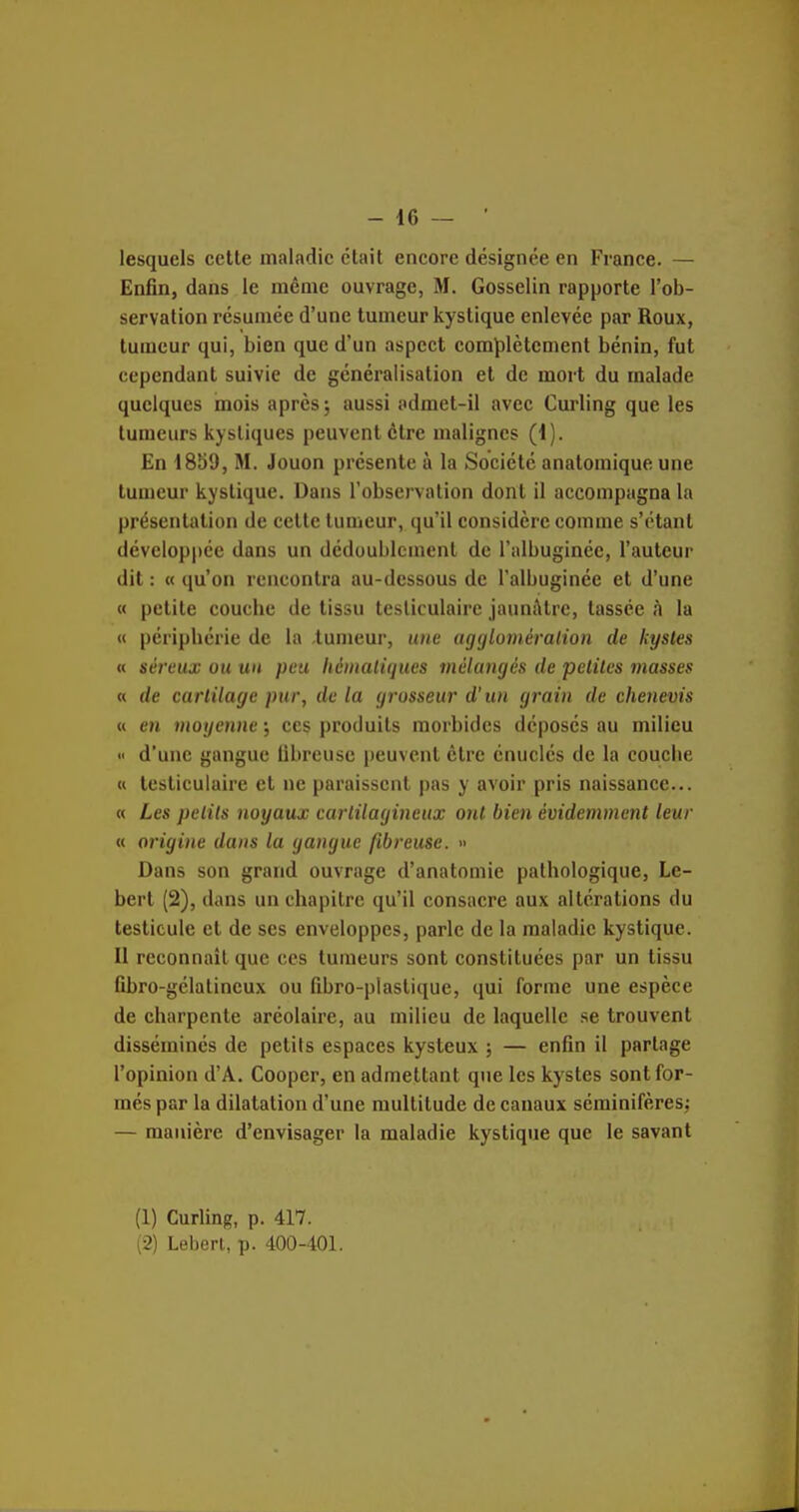 lesquels cette maladie était encore désignée en France. — Enfin, dans le même ouvrage, M. Gosselin rapporte l'ob- servation résumée d'une tumeur kystique enlevée par Roux, tumeur qui, bien que d'un aspect complètement bénin, fut cependant suivie de généralisation et de mort du malade quelques mois après 5 aussi admet-il avec Curling que les tumeurs kystiques peuvent être malignes (1). En 1859, M. Jouon présente à la Société anatomique une tumeur kystique. Dans l'observation dont il accompagna la présentation de cette tumeur, qu'il considère comme s'ctant développée dans un dédoublement de l'albuginée, l'auteur dit : « qu'on rencontra au-dessous de l'albuginée et d'une « petite couche de tissu tesliculairc jaunîktrc, tassée à la « périphérie de la .tumeur, une agcjloniéralion de kystes « séi'eux ou un peu liémaliqucs mélangés de petites masses « de cartilage pur, de la grosseur d'un grain de chenevis « en moyenne ; ces produits morbides déposes au milieu « d'une gangue fibreuse peuvent être énuclés de la couche « testiculaire et ne paraissent pas y avoir pris naissance... « Les petits noyaux cartilagineux ont bien évidemment leur « origine dans la gangue fibreuse. » Dans son grand ouvrage d'anatomie pathologique, Le- bert (2), dans un chapitre qu'il consacre aux altérations du testicule et de ses enveloppes, parle de la maladie kystique. II reconnaît que ces tumeurs sont constituées par un tissu fibro-gélalineux ou fibro-plaslique, qui forme une espèce de charpente aréolaire, au milieu de laquelle se trouvent disséminés de petits espaces kysteux ; — enfin il partage l'opinion d'A. Cooper, en admettant que les kystes sont for- més par la dilatation d'une multitude de canaux séminifèresj — manière d'envisager la maladie kystique que le savant (1) Curling, p. 417. (2) Leberl, p. 400-401.