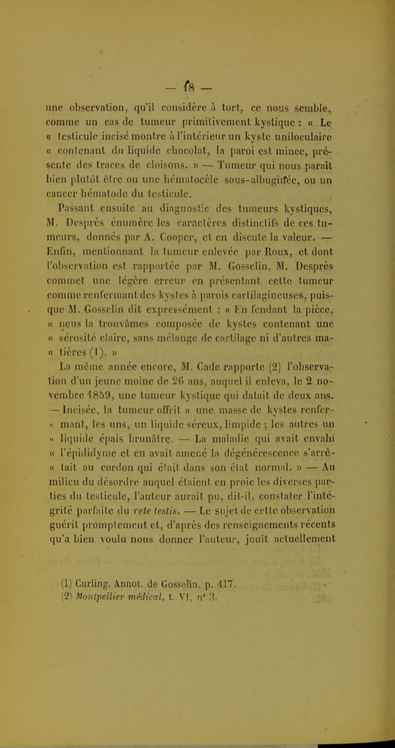 - ^8 - une observation, qu'il considère à tort, ce nous semble, comme un cas do tumeur primitivement kystique : « Le « tcslicule incise montre à l'intérieur un kyste uniloculaire « contenant du liquide chocolat, la paroi est mince, pré- sente des traces de cloisons. » — Tumeur qui nous parait bien plutôt être ou une hcmalocclc sous-albugiirée, ou un cancer hémalodc du testicule. Passant ensuite au diagnostic des tumeurs kystiques, M. Desprès cnumcrc les caractères distiiictifs de ces tu- meurs, donnes par A. Coopcr, et en discute la valeur. — Enfin, mentionnant la tumeur cnicvcc par Roux, et dont l'observation est rapportée par M. Gosselin, M. Desprès commet une légère erreur en présentant cette tumeur connue renrcrnumtdcs kystes à parois cartilagineuses, puis- que M. Gosselin dit expressément : « En fendant la pièce, « nous la trouvâmes composée de kystes contenant une « sérosité claire, sans mélange de cartilage ni d'autres ma- « tièrcs (I). » La même année encore, M. Cade rapporte (2) l'observa- tion d'un jeune moine de 20 ans, auquel il enleva, le 2 no- vembre 1859, une tumeur kystiejuc qui datait de deux ans. — Incisée, la tumeur oflï il « une masse de kystes renfer- « mant, les uns, un liquide séreux, limpide ; les autres un » liquide épais brunàtrç. — La maladie qui avait envahi (( l'épididyme et en avait amené la dégénérescence s'arrô- « tait au cordon qui éîail dans son état normal. » — Au milieu du désordre auquel étaient en proie les diverses par- ties du testicule, l'auteur aurait pu, dil-il. constater l'inté- grité parfaite du rele (eslis. — Le sujet de cette observation guérit promplemcnt et, d'après des renseignements récents qu'a bien voulu nous donner l'auteur, jouit actuellement (1) Curling, Annoi. de Gosselîn, p. 417.