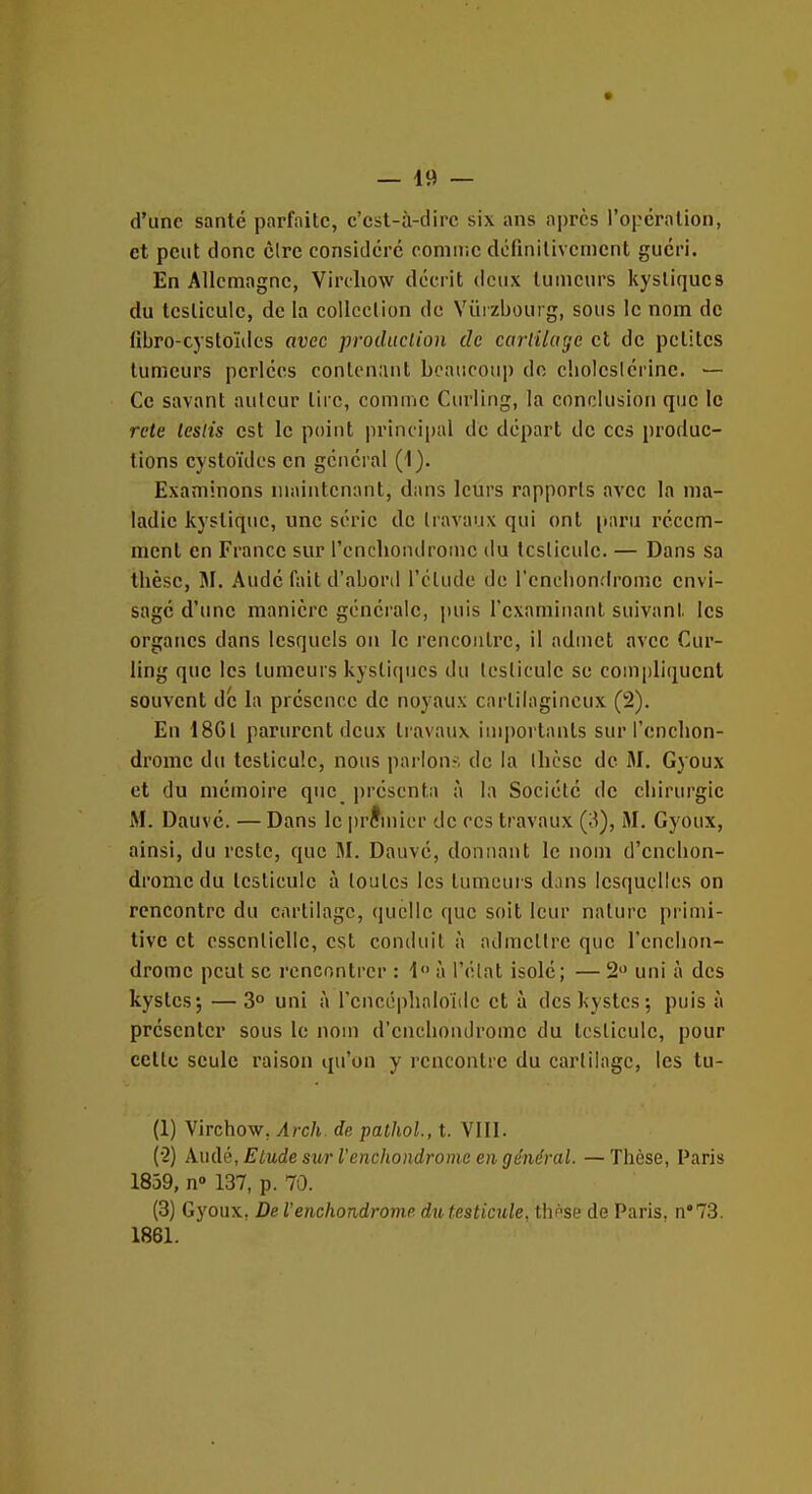 d'une santé parfaite, c'cst-à-dirc six ans a|)rcs l'opération, et peut donc cire considéré comiiic définitivement guéri. En Allemagne, Virchow décrit deux tumeurs kystiques du testicule, de la collection de Yùizbourg, sous le nom de libro-cystoïiles avec prodiiclion de caj-tilage cl de petites tumeurs perlées conlen;int bcancoii|) do cliolcsiérinc. — Ce savant auteur tire, comme Curling, la conclusion que le rete leslis est le point principal de départ de ces produc- tions cystoïdcs en général (i). Examinons maintenant, dans leurs rapports avec la ma- ladie kystique, une série de travaux qui ont [laru récem- ment en France sur rcnchoiulromc du testicule. — Dans sa thèse, jM. Aude fait d'abord l'étude de l'eneliondrome envi- sage d'une manière générale, puis l'cxamiiianl suivant, les organes dans lesquels on le rencontre, il admet avec Cur- ling que les tumeurs kystiques du testicule se compliquent souvent de la présence de noyaux cartilagineux (2). En 18GI parurent deux travaux iuq)orlanls sur l'enelion- drome du testicule, nous parlons de la thèse de M. Gyoux et du mémoire que présenta à la Société de chirurgie M. Dauvc. —Dans le iirJmicr de ces travaux (3), M. Gyoux, ainsi, du reste, que M. Dauvé, donnant le nom d'cnclion- drome du testicule à toutes les tumeui s dans lesquelles on rencontre du cartilage, quelle que soit leur nature primi- tive et essentielle, est conduit à admettre que l'enchon- dromc peut se rencontrer : i à l'élat isolé; — 2 uni à des kystes; — 3° uni à l'cncéplialoïile et à des kystes; puis à présenter sous le nom d'cnclioiulromc du testicule, pour celte seule raison qu'on y rencontre du cartilage, les tu- (1) Virchow, Arch. de pathol., t. VIII. (•2) Audé, Etude siw l'enchondrome en général. — Thèse, Paris 1839, n» 137, p. 70. (3) Gyoux. De l'enchondrome du testicule, thnse de Paris. n°73. 1861.