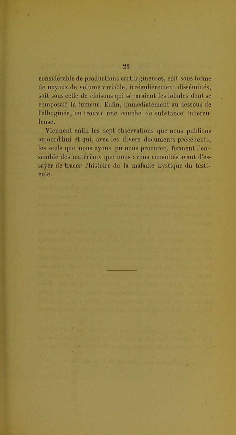 considérable de productions cartilagineuses, soit sous forme de noyaux de volume variable, irrégulièrement disséminés, soit sous celle de cloisons qui séparaient les lobules dont se composait la tumeur. Enfin, immédiatement au-dessous de l'albuginée, on trouva une couche de substance tubercu- leuse. Viennent enfin les sept observations que nous publions aujourd'hui et qui, avec les divers documents précédents, les seuls que nous ayons pu nous procurer, forment l'en- semble des matériaux que nous avons consultés avant d'es- sayer de tracer l'histoire de la maladie kystique du testi- cule.