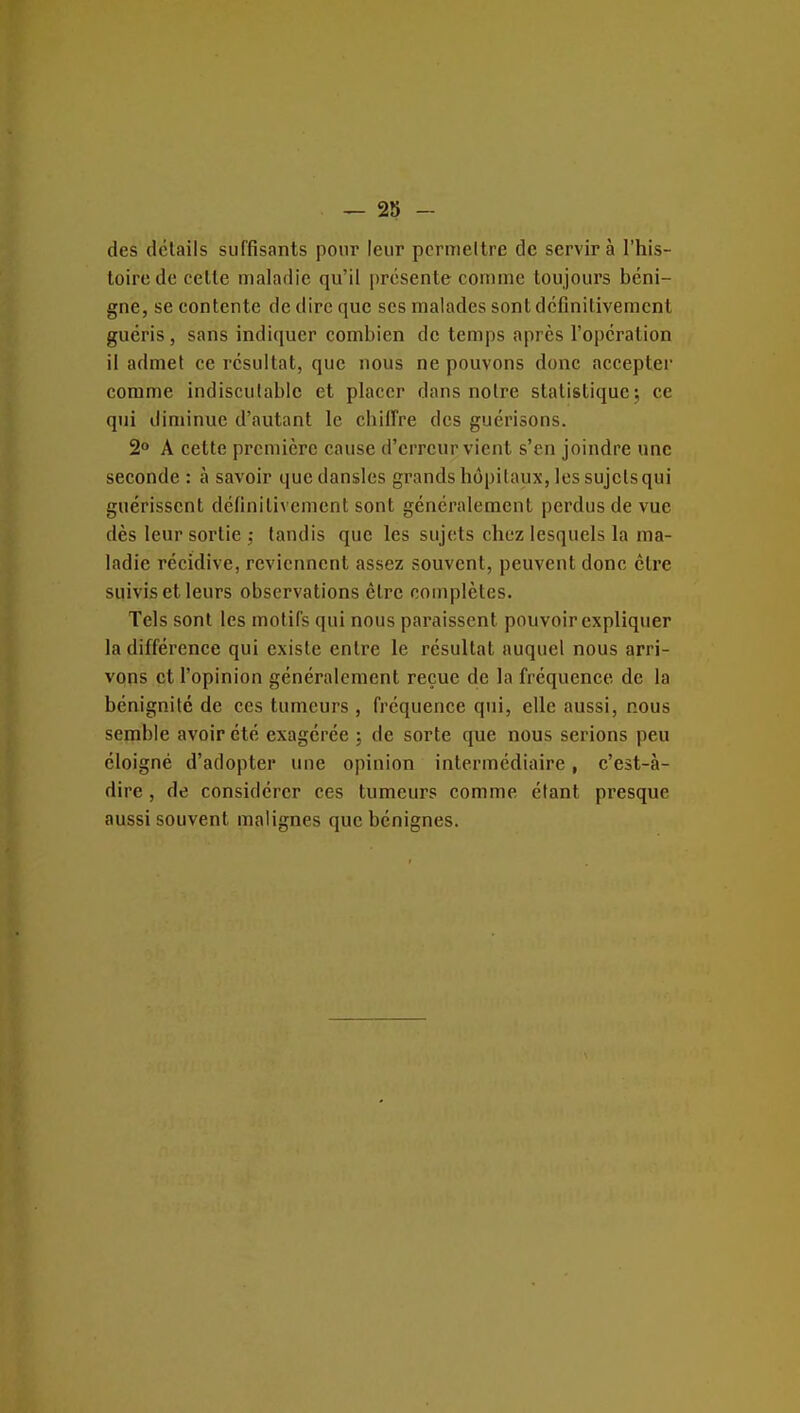 des détails suffisants pour leur pcrmellre de servira l'his- toire de cette maladie qu'il |)rcsente coiiiine toujours béni- gne, se eontente de dire que ses malades sont définitivement guéris, sans indiquer combien de temps après l'opération il admet ce résultat, que nous ne pouvons donc accepter comme indiscutable et placer dans notre statistique 5 ce qui diminue d'autant le chiffre des guérisons. 2° A cette première cause d'erreur vient s'en joindre une seconde : à savoir quedansles grands hôpitaux, les sujets qui guérissent définitivement sont généralement perdus de vue dès leur sortie : tandis que les sujets chez lesquels la ma- ladie récidive, reviennent assez souvent, peuvent donc cire suivis et leurs observations être couiplètes. Tels sont les motifs qui nous pai'aissent pouvoir expliqtier la différence qui existe entre le résultat auquel nous arri- vons et l'opinion généralement reçue de la fréquence de la bénignité de ces tumeurs , fréquence qui, elle aussi, nous semble avoir été exagérée ; de sorte que nous serions peu éloigné d'adopter une opinion intermédiaire, c'est-à- dire , de considérer ces tumeurs comme étant presque aussi souvent malignes que bénignes.