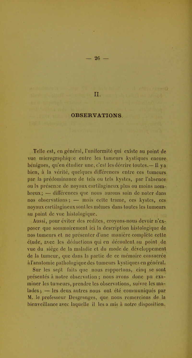 — 2f) — II. OBSERVATIONS. Telle est, en général, riiniformitc qui existe nu point de vue microgriiphiqiic entre les tiinicurs kystiques encore bénignes, qu'en étudier une, c'est Icsdécrire toutes.— Il ya bien, à la vérité, qucl(]ucs différcncos entre ces tumeurs par la prédouiiaance de tels ou tels kystes, par l'absence ou la présence de noyaux cartilagineux plus ou moins nom- breux; — diirérences que nous aurons soin de noter dans nos observations; — mais celte trame, ces kystes, ces noyaux carlilagineuxsonlles mêmes dans toutes les tumeurs au point de vue liislologiquc. Aussi, pour éviter des redites, croyons-nous devoir n'ex- poser que sommairement ici la description liislologiquc de nos tumeurs et ne prcscnicr d'une manière complète cette élude, avec les dcduclions qui en découlent au point de vue du siège de la maladie et du mode de développement de la tumeur, que dans la partie de ce mémoire consacrée àl'anatomie palliol()gi(|uedcs tumeurs kystiques en général. Sur les sept faits que nous rapportons, cinq se sont présentés à notre observation ; nous avons donc pu exa- miner les tumeurs, prendre les observations, suivre les ma- lades ; — les deux autres nous ont été communiqués par M. le professeur Desgranges, que nous remercions de la bienveillance avec laquelle il lésa mis à notre disposition.