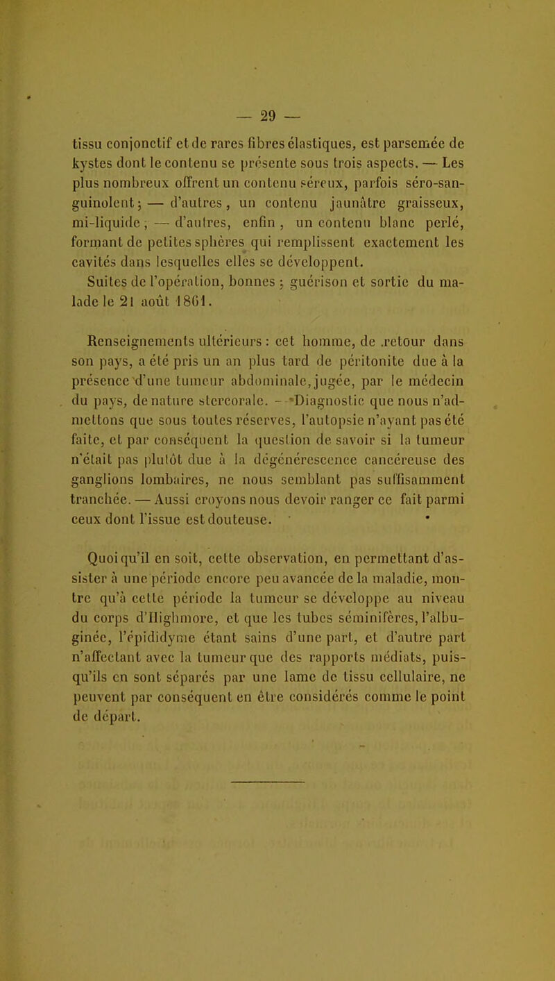 tissu conjonctif et de rares fibres élastiques, est parsemée de kystes dont le contenu se présente sous trois aspects. — Les plus nombreux offrent un contenu péreux, parfois séro-san- guinoleiit; — d'autres, un contenu jaunâtre graisseux, mi-liquide, —d'autres, enfin, un contenu blanc perlé, formant de petites sphères qui remplissent exactement les cavités dans lesquelles elles se développent. Suites de l'opération, bonnes ; guérison et sortie du ma- lade le 21 août 1801. Renseignements ultérieurs : cet homme, de .retour dans son pays, a été pris un an plus tard de péritonite due à la présence d'une tumeur abdominale, jugée, par le médecin du pays, dénature stercorale. - 'Diagnostic que nous n'ad- mettons que sous toutes réserves, l'autopsie n'ayant pas été faite, et par conséquent la question de savoir si la tumeur n'était pas plutôt due à la dégénérescence cancéreuse des ganglions lombaires, ne nous semblant pas suffisamment tranchée. — Aussi croyons nous devoir ranger ce fait parmi ceux dont l'issue est douteuse. Quoiqu'il en soit, cette observation, en permettant d'as- sister à une période encore peu avancée de la maladie, mon- tre qu'à cette période la tumeur se développe au niveau du corps d'Iligbmore, et que les tubes séminifères, l'albu- ginée, l'épididynie étant sains d'une part, et d'autre part n'affectant avec la tumeur que des rapports médiats, puis- qu'ils en sont séparés par une lame de tissu cellulaire, ne peuvent par conséquent en être considérés comme le point de départ.