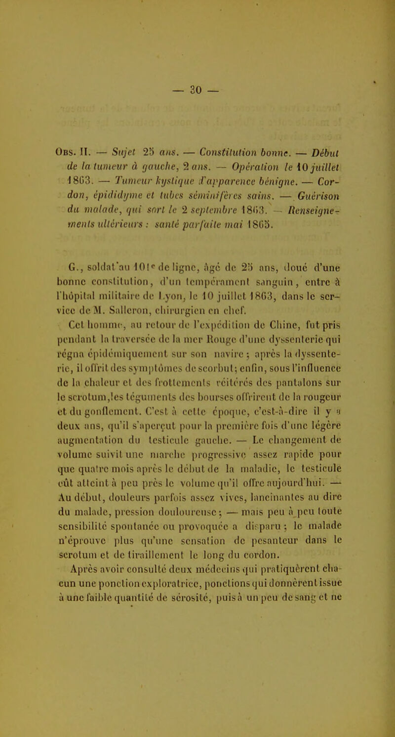 Obs. II. — Sujet 25 ans. — Constitution bonne. — Début de la tumeur à gauche, 2 o»s. — Opération le iO juillet 1803. — Twncur kystique LVarparence bénigne. — Cor- don, èpididyme et tubes sèmiaifères sains. — Guérison du malade, qui sort le 2 septembre 18'>3. — lïenseigne- tnents ultérieurs : santé parfaite mai 180Î5. G., soldat'au 101^ de ligne, Age de 25 ans, doue d'une bonne conslihilion, d'un Icnipciamcnl sanguin, entre à riiopilal niilitaii(! de l.yon, le 10 juillet 18(13, dans le ser- vice de M. Salleron, chirurgien en cliof. Cet lionimc, au relourde l'expcdilion de Chine, fut pris pendant la Iraversce de la nier Rouge d'une dyssenlerie qui régna éiiidoniiquenienl sur son navire ; après la dyssente- rio, il olTrildes symplônies de scorbut; enfin, sous l'influence de la chaleur cl des frotlemcnls réitérés des pantalons sur le scrotum,les téguments des bourses offrirent de la rougeur et du gonflement. C'est, à cette époque, c'est-à-dire il y >i deux ans, cpi'il s'aperçut pour la première fois d'une légère augmentation du testicule gauche. — Le changement de volume suivit une marche progressive assez rapide pour que quatre mois après le début (le la maladie, le testicule eût atteint à peu près le volume qu'il offre aujourd'hui. — Au début, douleui's parfois assez vives, lancinantes au dire du malade, pression douloureuse; —mais peu à peu toute sensibilité spontanée ou provoquée a disparu; le malade n'éprouve plus qu'une sensation de pesanteur dans le scrotum et de tiraillement le long du cordon. Après avoir consulté deux médecins qui pratiquèrent cha- cun une ponction exploratrice, ponctions qui donnèrent issue à une faible quantité de sérosité, puis à un peu de sang et ne