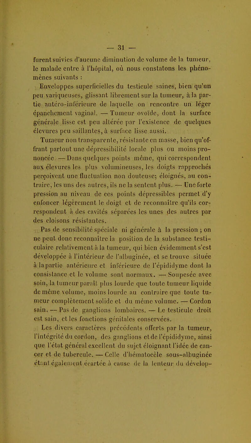 furent suivies d'aucune diminution de volume de la tumeur, le malade entre à i'hôpilal, où nous eonstatons les phéno- mènes suivants : Enveloppes superficielles du testicule saines, bien qu'un peu variqueuses, glissant librement sur la tumeur, à la par- tic antcro-inrcricure de laquelle on rencontre un léger cpanchcment vaginal. — Tumeur ovoïde, dont la surface générale lisse est peu allérce par l'existence de quelques élcvurcs peu saillantes, à surface lisse aussi. Tumeur non transparente, résistante en masse, bien qu'of- frant partout une déprcssibililé locale plus ou moins pro- noncée.— Dans quelques points même, qui correspondent aux élcvurcs les plus volumineuses, les doigts rapprochés perçoivent une fluctuation non douteuse; éloignés, au con- traire, les uns des autres, ils ne la sentent plus. — Une forte pression au niveau de ces points déprcssiblcs permet d'y enfoncer légèrement le doigt et de reconnaître qu'ils cor- respondent à des cavités séparées les unes des autres par des cloisons résistantes. Pas de sensibilité spéciale ni générale à la pression ; on ne peut donc reconnaître la position de la substance testi- culairc relativement à la tumeur, qui bien évidemment s'est développée à l'intérieur de i'albuginée, et se trouve située à la partie antérieure et inférieure de l'épididymc dont la consistance cl le volume sont normaux. —Soupesée avec soin, la tumcurparaît j)lus lourde que toute tumeur liquide de même volume, moins lourde au contraire que toute tu- meur complètement solide et du même volume. — Cordon sain. — Pas de ganglions lombaires. — Le testicule droit est sain, et les fonctions génitales conservées. Les divers caractères précédents offerts par la tumeur, l'intégrité du cordon, des ganglions et de l'épididymc, ainsi que l'état général excellent du sujet éloignant l'idée de can- cer et de tubercule. — Celle d'iiématocèlc sous-albuginéc étant également écartée à cause de lu lonleui- du dévelop-