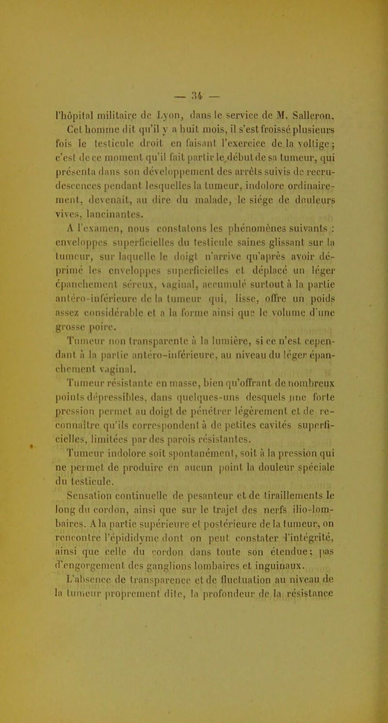 l'hôpital militaire de Lyon, dans le service de M. Salleron. Cet homme dit qu'il y a huit mois, il s'est froissé plusieurs fois le testicule droit en faisant l'exercice de là volligc ; c'est de ce moment qu'il fait partir le,débutde sa tumeur, ([ui présenta dans son développement des arrêts suivis de recru- descences pendant lesquelles la tumeur, indolore ordinaire- ment, devenait, au dire du malade, le siège de douleurs vives, lancinantes. A l'examen, nous constatons les phénomènes suivants : enveloppes superficielles du testicule saines glissant sur la lunu'ur, sur hicpicllc le doigl n'arrive qu'après avoir dé- primé les enveloppes superficielles et déplacé un léger cpanchemenl séreux, vaginal, accumulé surtout à la partie anléro-inférieure de la tumeur qui, lisse, oflre un poids assez considérable et a la forme ainsi que le volume d une grosse poire. Tumeur non transparente à la lumière, si ce n'est cepen- dant à la partie antéro-inicricurc, au niveau du léger épan- chcnient vaginal. Tumeur résistante en masse, bien qu'offrant denouibreux l)oints dépressibles, dans (pielques-uns desquels une forte pression permet au doigt de pénétrer légèrement et de re- connaître qu'ils correspondent à de petites cavités superfi- cielles, limitées par des parois résistantes. Tumeur indolore soit spontanément, soit à la pression qui ne i)ermct de produire en aucun point la douleur spéciale du testicule. Sensation continuelle de pesanteur et de tiraillements le long du cordon, ainsi que sur le trajet des nerfs ilio-lom- baires. .^la partie suj)érieure et postérieure de la tumeur, on rencontre l'cpididyme dont on peut constater l'intégrité, ainsi que celle du cordon dans toute son étendue; jtas d'engorgement des ganglions lombaires et inguinaux. L'absence de transparence et de fluctuation au niveau de la Iniiicur proprement dite, la profondeur de Ia| résistance