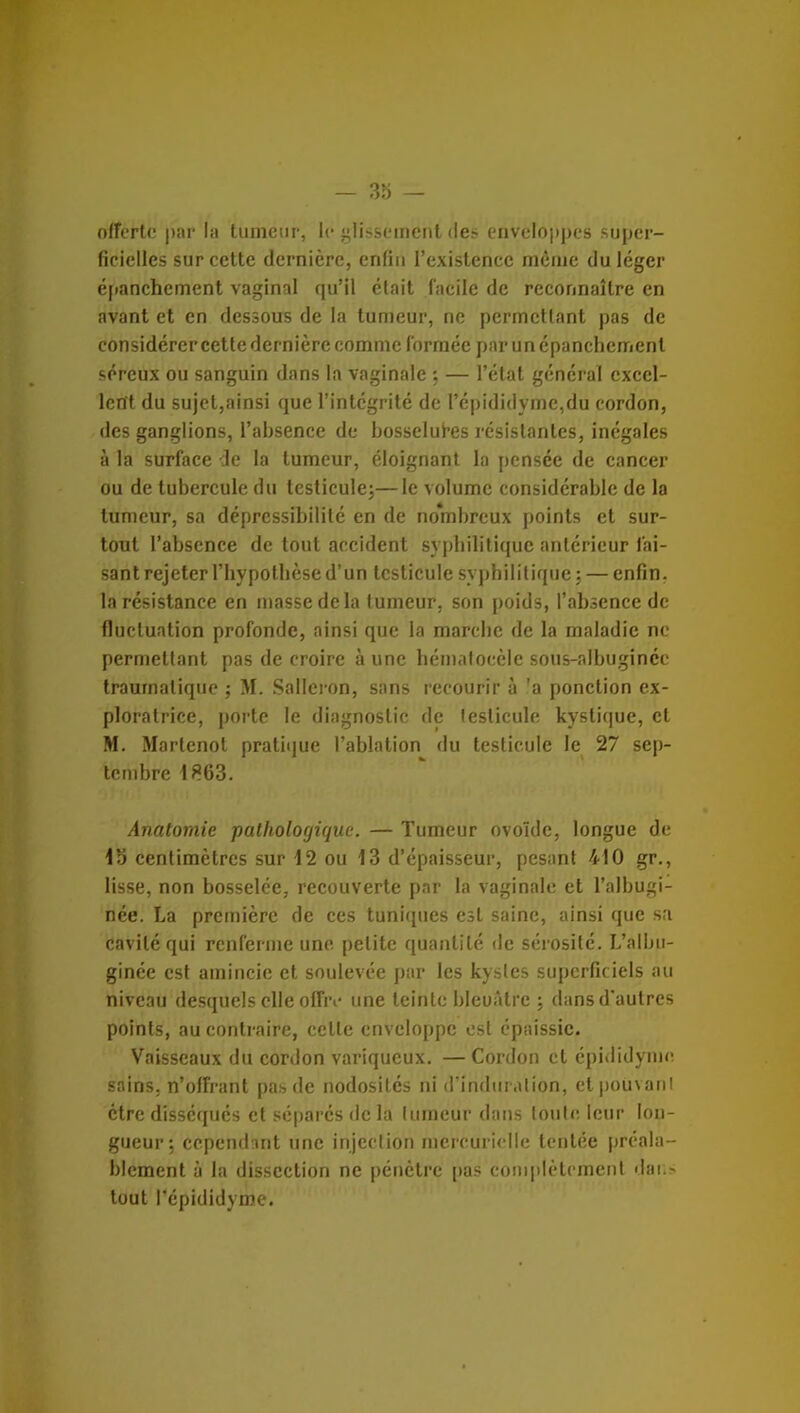 offertr par la tumeur, le glissement des enveloppes super- ficielles sur cette dernière, enfin l'existence môme du léger éi»anchement vaginal qu'il était facile de reconnaître en avant et en dessous de la tumeur, ne permettant pas de considérer cette dernière comme formée pni' un épanchemenl séreux ou sanguin dans la vaginale — l'état général excel- lent du sujet,ainsi que l'intégrité de répididyme,du cordon, des ganglions, l'absence de bosselures résistantes, inégales à la surface de la tumeur, éloignant la pensée de cancer ou de tubercule du tcsticulej—le volume considérable de la tumeur, sa dépressibililé en de nombreux points et sur- tout l'absence de tout accident sypbilitique antérieur fai- sant rejeter l'hypotbèse d'un testicule sypbilitique : — enfin, la résistance en masse de la tumeur, son poids, l'absence de fluctuation profonde, ainsi que la marcbe de la maladie ne permettant pas de croire à une hématocèle sous-albugincc traumalique ; M. Sallcron, sans recourir à 'a ponction ex- ploratrice, porte le diagnostic de testicule kystique, cl M. Marlcnol pratique l'ablation du testicule le 27 sep- tembre \f.6d. Anatomie pathologique. — Tumeur ovoïde, longue de 15 centimètres sur 12 ou 13 d'épaisseur, pesant 410 gr., lisse, non bosselée, recouverte par la vaginale et l'albugi- née. La première de ces tunitpies est saine, ainsi que s;i cavité qui renferme une petite quantité de sérosité. L'albu- ginée est amincie et soulevée par les kystes superficiels au niveau desquels elle offri- une teinte bleuâtre ; dans d'autres points, au contraire, celle enveloppe est épaissie. Vaisseaux du cordon variqueux. — Cordon et épididyme sains, n'offrant pas de nodosités ni d'induration, etpoiivanl être disséqués et sépares delà tumeur dans toute leur lon- gueur: cependant une injection mcrcuriclle tentée préala- blement à la dissection ne pénètre pas coiiq)lètcment iJaii> tout l'épididyme.