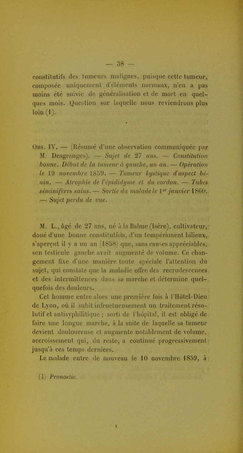 constitutifs des tumeurs malif,'nes, puisque cetle tumeur, composée uniqucaienl d'éléments normaux, n'en a pas moins été suivie de généralisation cl de mort en quel- ques mois. Question sur laquelle nous reviendrons plus loin (1). Obs. IV. — (Résumé d'une observation communiquée par M. Desgrangos). — Sujet de 27 ans. — Comlilulion bonne. Dcbiil de la linneurà gauche, un an. — Opération le ly novembre I8b9. — Tumeur kijsli(iuc d'aspect bé- nin. — Atrophie de Vèpididijine et du cordon. — Tubes séniinifcres sains. — Sortie du malade le {janvier 18()('. — Sujet perdu de vue. M, L., ftgé de 27 ans, né à la Balmc (Isère), cultivateur, doué d'une bonne constilutuAi, d'un tempérament bilieux, s'aperçut il y a un an (1858) que, sans causes appréciables, son Icsiicule i,'auchc avait aiiçjmenlé de volume. Ce chan- gement fixe d'une manière toute spéciale l'allcnlion du sujet, qui conslale que la maladie offre des recrudescences et des intermittences dans sa marche et détermine quel- quefois des douleurs. Cet homme entre alors une première fois à l'Hôtcl-Dieu de Lyon, où il subit infructueusement un traitement réso- lutif et antisyphilitique ; sorti de l'hôpital, il est obligé de faire une longue marche, à la suite de laquelle sa tumeur devient douloureuse cl augmente notablement de volume, accroissement qui, du reste, a continué progressivement jusqu'à ces temps derniers. Le malade entre de nouveau le 10 novembre 1859, à (1) Pronostic.