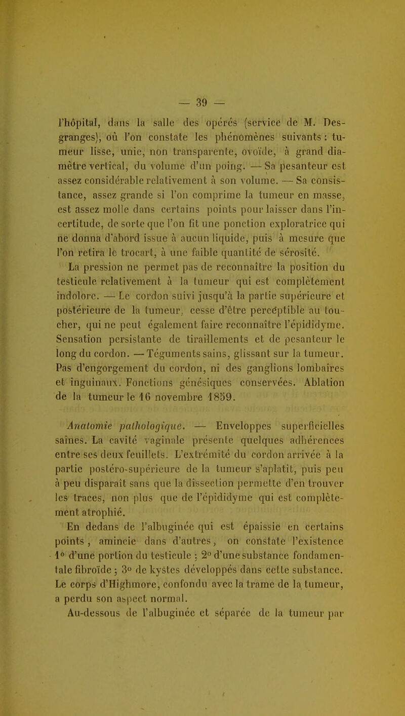 l'hôpital, dans la salle des opérés (service de M. Des- granges), où l'on constate les phénomènes suivants : tu- meur lisse, unie, non transparente, ovoïde, à grand dia- mètre verlical, du volume d'un poing. —Sa pesanteur est assez considérable relativement à son volume. —Sa consis- tance, assez grande si l'on comprime la tumeur en masse, est assez molle dans certains points pour laisser dans l'in- certitude, de sorte que l'on fit une ponction exploratrice qui ne donna d'abord issue à aucun liquide, puis à mesure que l'on retira le trocart, à une faible quantité de sérosité. La pression ne permet pas de reconnaître la position du testicule relativement à la tumeur qui est complètement indolore. — Le cordon suivi jusqu'à la partie supérieure et postérieure de la tumeur, cesse d'être percdptible au tou- cher, qui ne peut également faire reconnaître l'épididj'nic. Sensation persistante de tiraillements et de pesanteur le long du cordon. —Téguments sains, glissant sur la tumeur. Pas d'engorgement du cordon, ni des ganglions lombaires et inguinaux. Fonctions génésiques conservées. Ablation de la tumeur le 16 novembre 4899. Anatomie pathologique. — Enveloppes superficielles saines. La cavité vaginale présente quelques adhérences entre ses deux feuillets. L'extrémité du cordon arrivée à la partie posléro-supérieure de la tumeur s'aplatit, puis peu à peu disparait sans que la disseclion permette d'en trouver les traces, non plus que de l'épididymc qui est complète- ment atrophié. En dedans de l'albuginée qui est épaissie en certains points, amincie dans d'autres, on constate l'existence \° d'une portion du testicule ; 2° d'une substance fondamen- tale fibroïde ; 3 de kystes développés dans cette substance. Le corps d'Highmore, confondu avec la trame de la tumeur, a perdu son aspect normal. Au-dessous de l'albuginée et séparée de la tumeur par