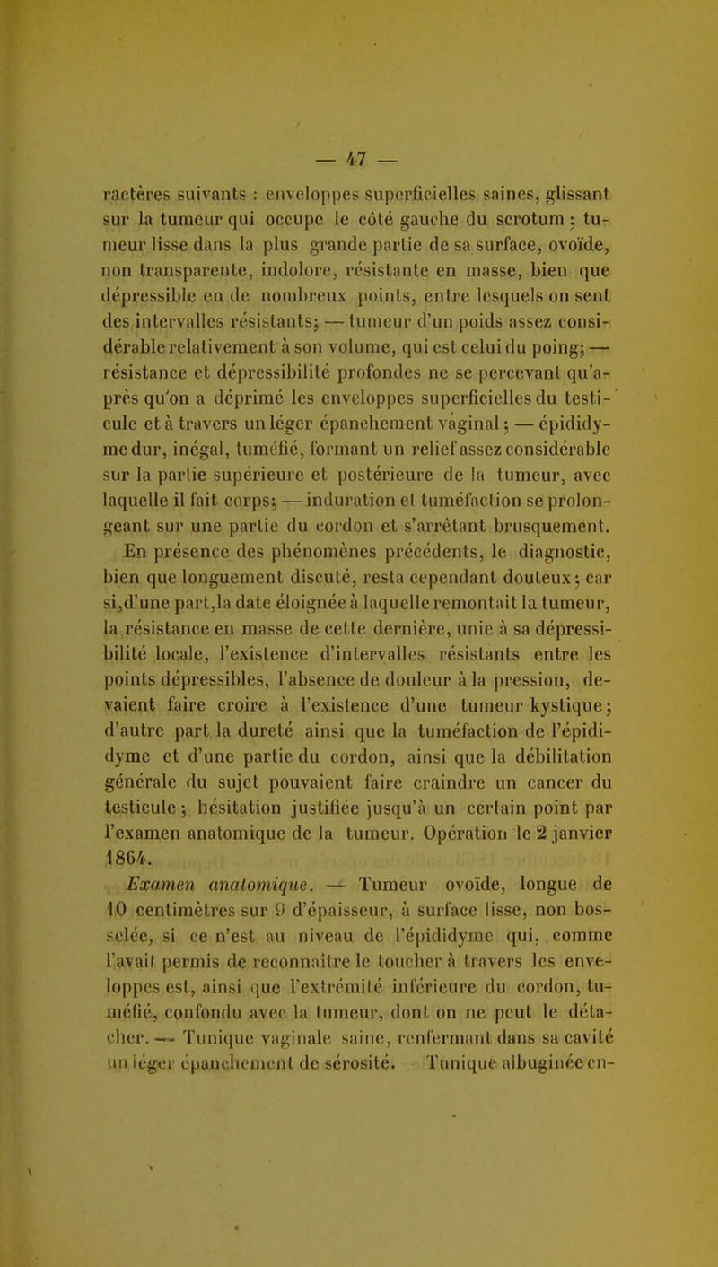 ractères suivants : enveloppes superficielles saines, glissant sur la tumeur qui occupe le côté gauche du scrotum ; tu- meur lisse dans la plus grande partie de sa surface, ovoïde, non transparente, indolore, résistante en masse, bien que dépressible en de nombreux points, entre lesquels on sent des intervalles rcsislantsj — tumeur d'un poids assez consi- dérable relativement à son volume, qui est celui du poing; — résistance et dépressibilité profondes ne se percevant qu'a- près qu'on a déprimé les enveloppes superficielles du testi- cule et à travers un léger épanehement vaginal ; — épididy- medur, inégal, tuméfié, formant un relief assez considérable sur la partie supérieure et postérieure de la tumeur, avec laquelle il fait corps; — induration el tuméfaction se prolon- geant sur une partie du cordon et s'arrêtant brusquement. En présence des phénomènes précédents, le diagnostic, bien que longuement discuté, resta cependant douteux; car si,d'une part,la date éloignée à laquelle remontait la tumeur, la résistance en masse de cette dernière, unie à sa dépressi- bilité locale, l'existence d'intervalles résistants entre les points dépressibles, l'absence de douleur à la pression, de- vaient faire croire à l'existence d'une tumeur kystique ; d'autre part la dureté ainsi que la tuméfaction de l'épidi- dyme et d'une partie du cordon, ainsi que la débilitation générale du sujet pouvaient faire craindre un cancer du testicule ; hésitation justifiée jusqu'à un certain point par l'examen anatomique de la tumeur. Opération le 2 janvier 1864. Examen anatomique. — Tumeur ovoïde, longue de 10 centimètres sur 9 d'épaisseur, à surface lisse, non bos- selée, si ce n'est au niveau de l'épididyme qui, comme l'avait permis de rcconn:»ître le toucher à travers les enve- loppes est, ainsi (juc l'exlrémilé inférieure du cordon, tu- méfié, confondu avec la tumeur, dont on ne peut le déta- cher. -~ Tunique vaginale saine, renfermant dans sa cavité un iégci' épanehement de sérosité. Tunique albuginéecn-