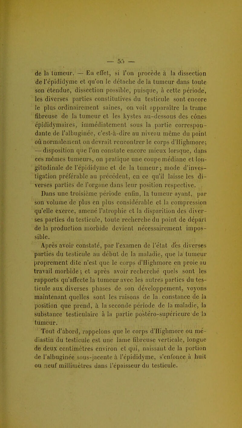 de la lumciir. — Eh effet, si l'on procède à la dissection de rcpididyme et qu'on le détache de la tumeur dans toute son étendue, dissection possible, puisque, à cette période, les diverses parties conslitulives du testicule sont encore le plus ordinairement saines, on voit apparaître la trame fibreuse de la tumeur et les kystes au-dessous des cônes épididymaires, immédiatement sous la partie correspon- dante de l'albuginée, c'est-à-dire au niveau même du point où normalement on devrait rencontrer le corps d'IIigbmore; — disposition que l'on constate encore mieux lorsque, dans ces mêmes tumeurs, on pratique une coupe médiane et lon- gitudinale de l'épididyme et de la tumeur; mode d'inves- tigation préférable au précédent, en ce qu'il laisse les di- verses parties de l'organe dans leur position respective. Dans une troisième période enfin, la tumeur ayant, par son volume de plus en plus considérable et la compression qu'elle exerce, amené l'atrophie et la disparition des diver- ses parties du testicule, toute recherche du point de départ de la production morbide devient nécessairement impos- sible. Après avoir constaté, par l'examen de l'état d'es diverses parties du testicule au début de la maladie, que la tumeur proprement dite n'est que le corps d'Higbmore en proie au travail morbide ; et après avoir recherché quels sont les rapports qu'affecte la tumeur avec les autres parties du tes- ticule aux diverses phases de son développement, voyons maintenant quelles sont les raisons de la constance de la position que prend, à la seconde période de la maladie, la substance testiculaire à la partie po'stéro-supérieure de la tumeur. Tout d'abord, rappelons que le corps d'Highmore ou nié- diastin du testicule est une lame fibreuse verticale, longue de deux centimètres environ et qui, naissant de la portion de l'albuginée sous-jaccntc à l'épididyme, s'enfonce à huit ou neuf millimètres dans l'épaisseur du testicule.