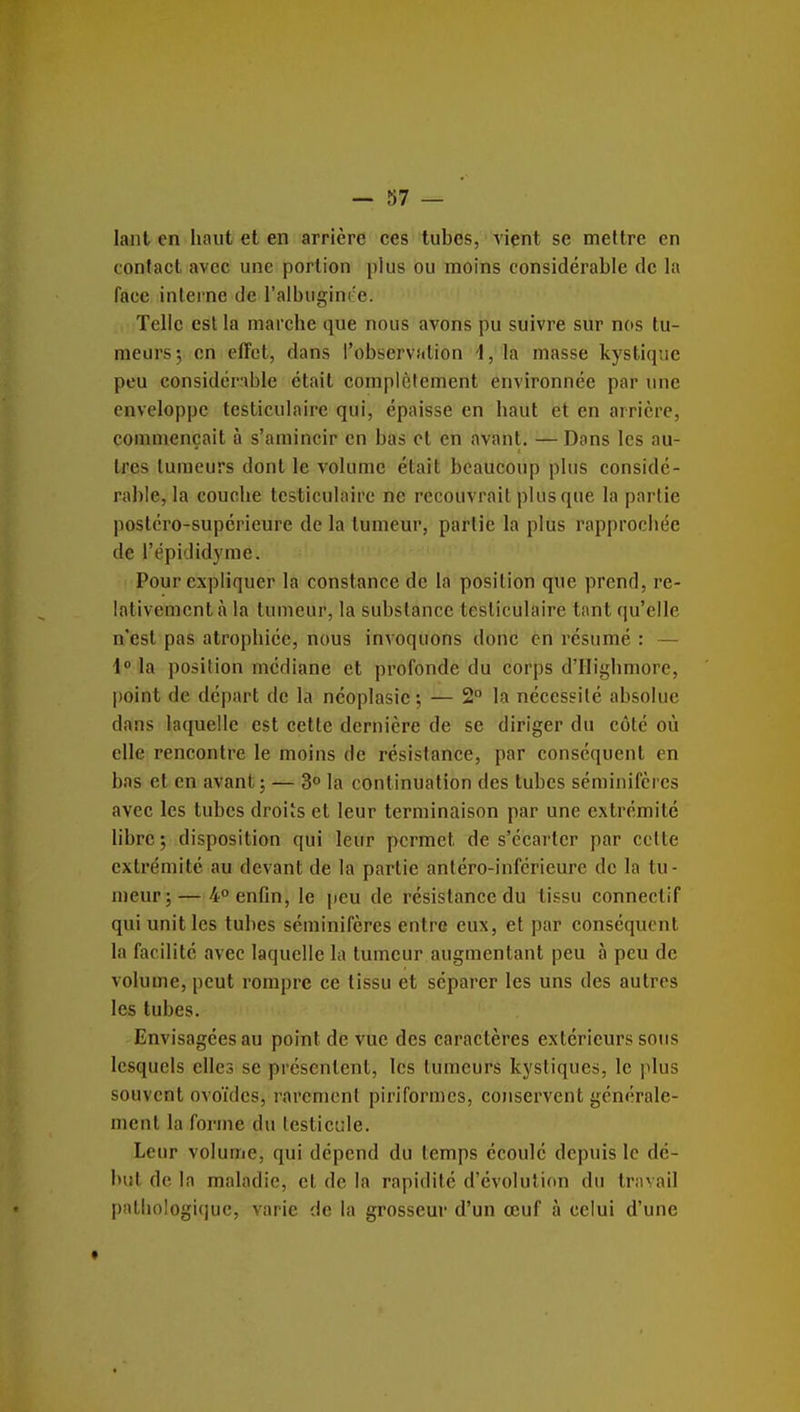 — 87 — lant en haut et en arrière ces tubes, viçnt se mettre en contact avec une portion plus ou moins considérable de la face interne de l'albuginée. Telle est la marche que nous avons pu suivre sur nos tu- meurs; en effet, dans l'observîilion 1, la masse kystique peu considérable était complètement environnée par une enveloppe testiculaire qui, épaisse en haut et en arrière, commençait à s'amincir en bas cl en avant. — Dans les au- tres tumeurs dont le volume était beaucoup plus considé- rable, la couche tcsticulnii'c ne recouvrait plus que la partie postéro-supérieure de la tumeur, partie la plus rapprochée de l'épididyme. Pour expliquer la constance de la position que prend, re- lativement à la tumeur, la substance testiculaire tant qu'elle n'est pas atrophiée, nous invoquons donc en résumé : — i° \a position médiane et profonde du corps d'Highmore, point de départ de la néoplasie ; — 2° la nécessité absolue dans laquelle est cette dernière de se diriger du côté où elle rencontre le moins de résistance, par conséquent en bas et en avant; — 3° la continuation des tubes séminifères avec les tubes droits cl leur terminaison par une extrémité libre; disposition qui leur permet de s'écarter par celte extrémité au devant de la partie antéro-inférieure de la tu- meur;— 4° enfin, le peu de résistance du tissu conneclif qui unit les tubes séminifères entre eux, et par conséquent la facilité avec laquelle la tumeur augmentant peu à peu de volume, peut rompre ce tissu et séparer les uns des autres les tubes. Envisagées au point de vue des caractères extérieurs sous lesquels elles se présentent, les tumeurs kystiques, le plus souvent ovoïdes, rarement piriformcs, conservent générale- ment la forme du testicule. Leur volume, qui dépend du temps écoulé dcpiiis le dé- but de la maladie, et de la rapidité d'évolution du travail pathologique, varie de la grosseur d'un œuf à celui d'une