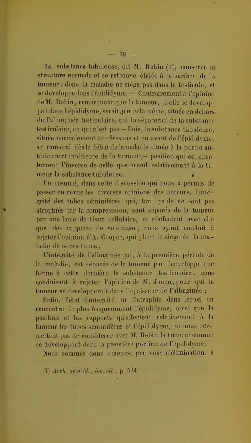 La substance tubuleuse, dit M. Robin (l), conserve sa structure normale et se retrouve étalée à la surface de la tumeur; donc la maladie ne siège pas dans le testicule, et se développe dans l'épididyme. — Contrairement à l'opinion de M. Robin, remarquons que la tumeur, si elle se dcvelop pait dans l'épididyme, serait,par cela même, située en debors de l'albuginéc testiculaire, qui la séparerait de la substance testiculaire, ce qui n'est pas.--Puis, la substance tubuleuse, située normalement au-dessous et en avant'de l'épididyme, se trouverait dès le début de la maladie située à la partie an- térieure et inférieure de la tumeur;- position qui est abso- lument l'inverse de celle que prend relativement à la tu- meur la substance tubuleuse. • En résumé, dans cette discussion qui nous a permis de passer en revue les diverses opinions des auteurs, l'inté- grité des tubes séminifères qui, tant qu'ils ne sont pas atrophiés par la compresssion, sont séparés de la tumeur par une lame de tissu cellulaire, et n'affectent avec elle que des rapports de voisinage , nous ayant conduit à rejeter l'opinion d'A. Coopcr, qui place le siège de la ma- ladie dans ces tubes; L'intégrité de l'albuginéc qui, à la première période de la maladie, est séparée de la tumeur par l'enveloppe que forme à cette dernière la substance testiculaire , nous conduisant à rejeter l'opinion de M. Jouon,pour qui la tumeur se développerait dans l'épaisseur de l'albuginéc ; Enfin, l'étal d'intégrité ou d'atrophie dans lequel on rencontre le plus fréquemment l'épididyme, ainsi que la position et les rapports (lu'affeclcnt relativement à la tumeur les tubes séminifères et l'épididyme, ne nous per- mettant pas de considérer avec M. Robin la tumeur comme se développant dans la première portion de l'épididyme. Nous sommes donc amenés, par voie d'élimination, à (1) Arch. deniéd., loc. cit., p. 534.