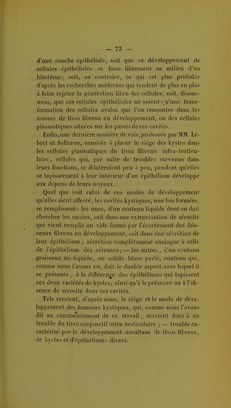 d'une (îouche épithéliale, soit que ce développement de cellules épithcliales se fasse librement au milieu d'un blastcmc; soit, au contraire, ce qui est plus probable d'après les recherches modernes qui tendent de plus en plus à faire rejeter la génération libre des cellules, soit, disons- nous, que ces cellules épithéliales ne soient ( u'unc trans- formation des cellules ovales que l'on rencontre dans les masses de tissu fibreux en développement, ou des cellules plasniatiques situées sur les parois de ces cavités. Enfin,une dernière manière de voir,professée parMM.Le- berl et Salleron, consiste à placer le siège des kystes dans les cellules plasniatiques du tissu fibreux intra-testicu- laire, cellules qui, par suite de troubles survenus dans leurs fonctions, se dilateraient peu A peu, pendant qu'elles se tapisseraient à leur intérieur d'un épithélium développé aux dépens de leurs noyaux. Quel que soit celui de ces modes de développemeni qu'elles aient alFecté, les cavités kystiques, une fois formées, se remplissent: les unes, d'un contenu liquide dont on doit chercher les causes, soit dans une extravasation de sérosité qui vient remplir un vide formé par l'écarleinent des fais- ceaux fd)rcux en développement, soit dans une sécrétion de leur épithélium , sécrétion complètement analogue à celle de répithélium des séreuses j — les autres, d'un contenu graisseux mi-liquide, ou solide blanc perlé, contenu qui, comme nous l'avons vu, doit le double aspect,sous lequel il se présente , à la dilïérenje des épithéliums qui tapissent ces deux variétés de kystes, ainsi qu'à la présence ou à l'ab- sence de sérosité dans ces cavités. Tels seraient, d'après nous, le siège et le mode de déve- loppement des tumeurs kystiques, qui, comme nous l'avons dit au comme'ncement de ce travail , seraient ducs à un trouble du tissu eonjonctif intra-testiculaire ; — trouble ca- ractérisé par le développement simultané de tissu fibreux, de kystes et d'épithéllums divers.