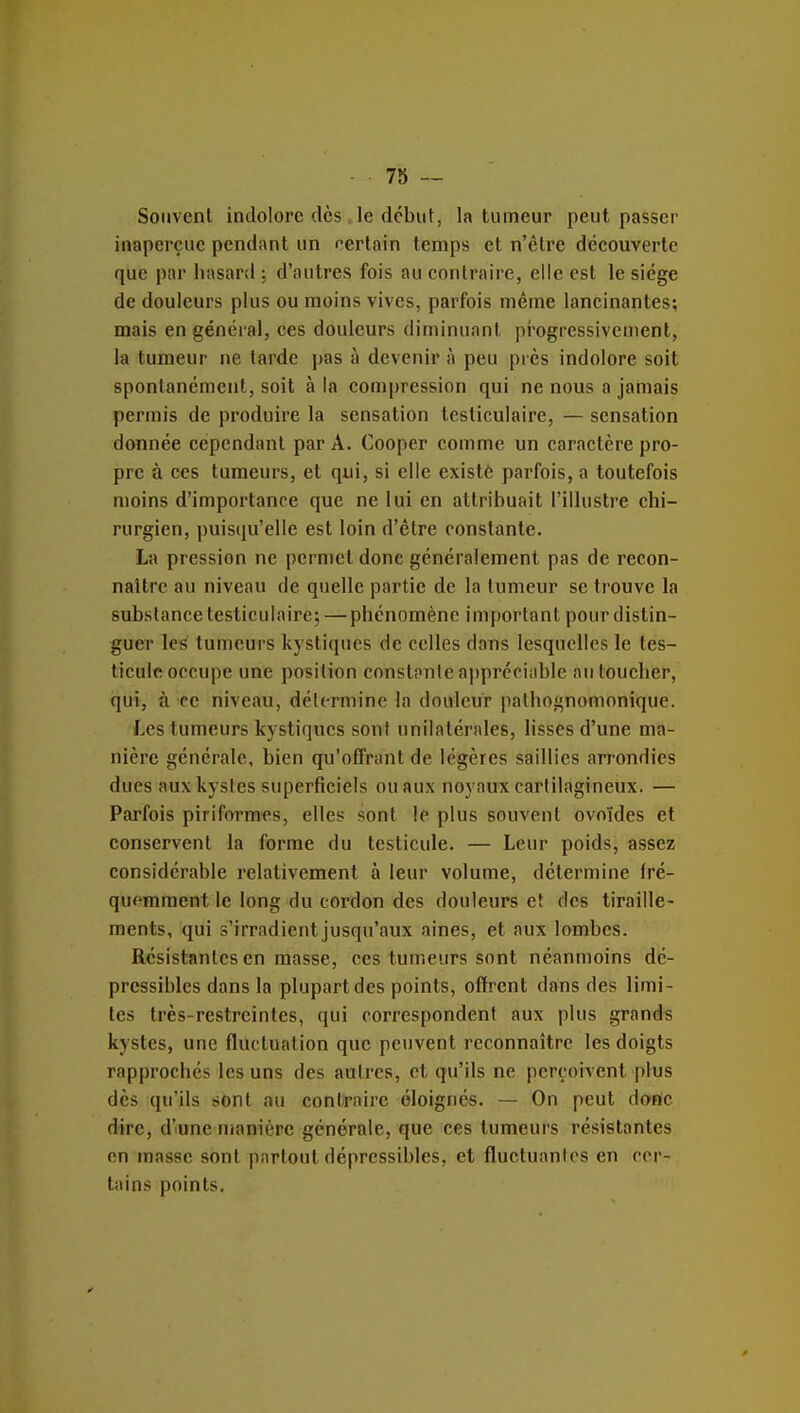 7S — Souvent indolore dès le dcbut, la tumeur peut passer inaperçue pendant un certain temps et n'être découverte que par hasard ; d'autres fois au contraire, elle est le siège de douleurs plus ou moins vives, parfois même lancinantes; mais en général, ces douleurs diminuant pi'ogressivement, la tumeur ne tarde pas à devenir à peu près indolore soit spontanément, soit à la compression qui ne nous a jamais permis de produire la sensation tcsticulaire, — sensation donnée cependant par A. Cooper comme un caractère pro- pre à CCS tumeurs, et qui, si elle existé parfois, a toutefois n)oins d'importance que ne lui en attribuait l'illustre chi- rurgien, puisqu'elle est loin d'être constante. La pression ne permet donc généralement pas de recon- naître au niveau de quelle partie de la tumeur se trouve la substance tcsticulaire; —phénomène important pour distin- guer les tumeurs kystiques de celles dans lesquelles le tes- ticule occupe une position constante appréciable au toucher, qui, à ce niveau, détermine la douleur pathognomonique. Les tumeurs kystiques sont unilatérales, lisses d'une ma- nière générale, bien qu'offrant de légères saillies arrondies dues aux kystes superficiels ou aux noyaux cartilagineux. — Parfois piriformes, elles sont le plus souvent ovoïdes et conservent la forme du testicule. — Leur poids, assez considérable relativement à leur volume, détermine fré- quemment le long du cordon des douleurs et des tiraille- ments, qui s'irradient jusqu'aux aines, et aux lombes. Résistantes en masse, ces tumeurs sont néanmoins dé- pressiblcs dans la plupart des points, offrent dans des limi- tes très-restreintes, qui correspondent aux plus grands kystes, une fluctuation que peuvent reconnaître les doigts rapprochés les uns des autres, et qu'ils ne perçoivent plus dès qu'ils sont au contraire éloignés. — On peut donc dire, d'une manière générale, que ces tumeurs résistantes en masse sont partout dépressibles, et fluctuanlos en cor- tains points.