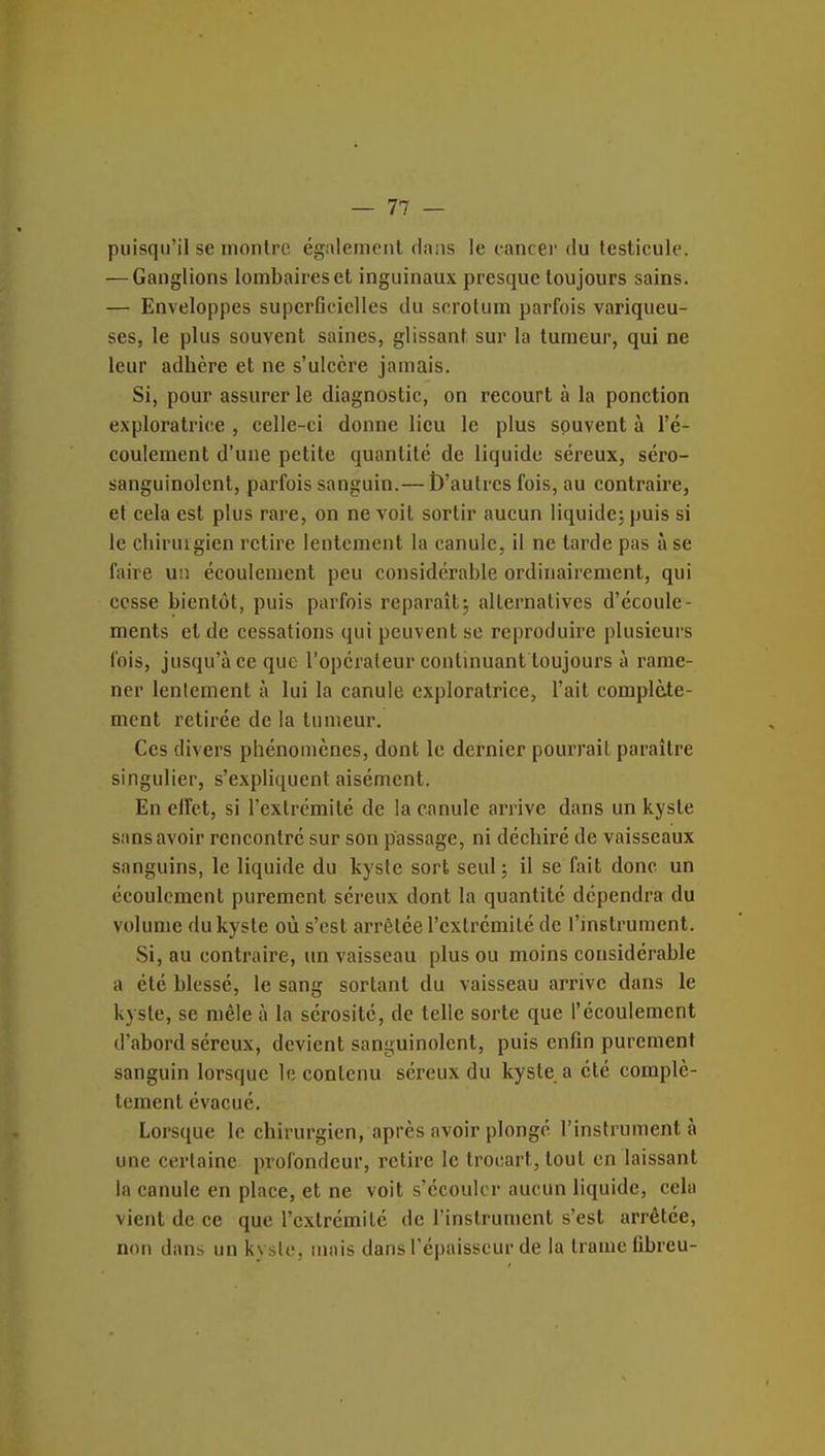 puisqu'il se montre également dans le cancei' du testicule. — Ganglions lombaires et inguinaux presque toujours sains. — Enveloppes superficielles du scrotum parfois variqueu- ses, le plus souvent saines, glissant sur la tumeur, qui ne leur adhère et ne s'ulcère jamais. Si, pour assurer le diagnostic, on recourt à la ponction exploratrice , celle-ci donne lieu le plus souvent à l'é- coulement d'une petite quantité de liquide séreux, séro- sanguinolcnt, parfois sanguin.— l)'aulrcs fois, au contraire, et cela est plus rare, on ne voit sortir aucun liquide^ puis si le chirurgien retire lentement la canule, il ne tarde pas à se faire un écoulement peu considérable ordinairement, qui cesse bientôt, puis parfois reparaît5 alternatives d'écoule- ments et de cessations qui peuvent se reproduire plusieurs fois, jusqu'à ce que l'opcraleur continuant toujours à rame- ner lenlement à lui la canule exploratrice, l'ait complète- ment retirée de la tumeur. Ces divers phénomènes, dont le dernier pourrait paraître singulier, s'expliquent aisément. En elFct, si l'extrémité de la canule arrive dans un kyste sans avoir rencontré sur son passage, ni déchiré de vaisseaux sanguins, le liquide du kyste sort seul ; il se fait donc un écoulement purement séreux dont la quantité dépendra du volume du kyste où s'est arrêtée l'extrémité de l'instrument. Si, au contraire, un vaisseau plus ou moins considérable a été blessé, le sang sortant du vaisseau arrive dans le kyste, se mêle à la sérosité, de telle sorte que l'écoulement d'abord séreux, devient sanguinolent, puis enfin purement sanguin lorsque le contenu séreux du kyste a été complè- tement évacué. Lorsque le chirurgien, après avoir plongé l'instrumenta une certaine profondeur, retire le trocart, tout en laissant la canule en place, et ne voit s'écouler aucun liquide, cela vient de ce que l'extrémité de l'instrument s'est arrêtée, non dans un kysle, mais dans l'épaisseur de la trame fibreu-