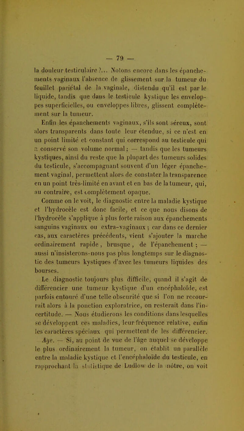 la douleur testiculairc ?... Notons encore dans les épanclie- ments vaginaux l'absence de glissement sur la tumeur du feuillet pariétal de la vaginale, distendu qu'il est parle liquide, tandis que dans le testicule kystique les envelop- pes superficielles, ou enveloppes libres, glissent complète- ment sur la tumeur. Enfin les épanchements vaginaux, s'ils sont séreux, sont alors transparents dans toute leur étendue, si ce n'est en un point limite et constant qui correspond au testicule qui n conservé son volume normal ,• — tandis que les tumeurs kystiques, âinsi du reste que la plupart des tumeurs solides du testicule, s'accompagnaiit souvent d'un léger épanche- ment vaginal, permettent alors de constater la transparence en un point très-limité en avant et en bas de la tumeur, qui, au contraire, est complètement opaque. Comme on le voit, le diagnostic entre la maladie kystique et l'hydrocèle est donc facile, et ce que nous disons de l'hydrocèle s'applique à plus forte raison aux épanchements sanguins vaginaux ou extra-vaginaux ; car dans ce dernier cas, aux caractères précédents, vient s'ajouter la marche ordinairement rapide , brusque , de l'épanchement ; — aussi n'insisterons-nous pas plus longtemps sur le diagnos- tic des tumeurs kystiques d'avec les tumeurs liquides des bourses. Le diagnostic toujours plus difficile, quand il s'agit de différencier une tumeur kystique d'un encéphaloïde, est parfois entouré d'une telle obscurité que si l'on ne recour- rait alors à la ponction exploratrice, on resterait dans l'in- certitude. — Nous étudierons les conditions dans lesquelles se développent ces maladies, leur fréquence relative, enfin les caractères spéciaux qui permettent de les différencier. Age. — Si, au point de vue de l'âge auquel se développe le plus ordinairement la tumeur, on établit un parallèle entre la maladie kystique et l'encéplialoïde du testicule, en rapprochant l;i si ilisticiue de Ludlow de la nôtre, on voit