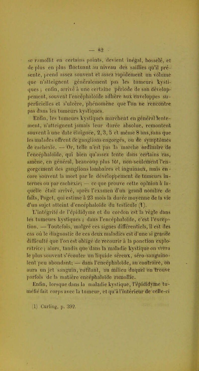 — 32 se ramollit en certains points, devient inégal, bosselé, èt de plus en plus fluctunnt au niveau des saillies qù'il pré- sente, prend assez souvent et assez Rapidement un vôlume que n'atteignent gcncraieuient pas les tumeurs kysti- ques ; enfin, arrivé à uiiC certaine '^ériA(1e de soh dévelop- pement, souvent renccphaloï^e ftdhcrc aux'ôhveloppes sti- lierficiclles et s'ulcère, phénomène que'Ton ne rènl'ôWtre pas dans les tumeurs kystiques. Ertfin, les tumeurs kystiques marchent en général fenle- ment, n'atteignent jamais leur durée ahsoluc, remontent souvent à une date éloignée, 2, 3, 8 et môme 8 ans,sans que les malades offrent de ganglions engorgés, ou (5è syiiTptOmes de cachexie. — Or, tellô n'est pas la marche ôrdl'i'nalTc de Tencéphaloïdc, qui bien qu'assez l'ertlc datïs cct^tains cèis, amène, en général, beaucoup pins 1ÔI, noïi-seuleWent l'en- gorgcmenl des ganglions lombaires cl inguinau'x, nrais en- core souvent la mort par le développement de lûmeurs in- ternes ou par eachcxiej — Ce que prouve cette opfnioh h la- i]uclle était arrive, après l'examen d'uT» grand nombr'e de lai'ls, Paget, qui estime i\ 23 mois iù durée moyenne de la vie d'un sujet atteint d'cncéphaloïdc du testicule (1). t/inlégrilé de l'épididyine et du cordon est la règle dans les tumeurs kystiques ; dans l'encéphaloîde, c'est l'èxcbp- tion. —Toutefois, malgré ces signes différentiels, il est des cas où le diagnostic de ces deux maladies est d'une si gronde difficulté que l'on est obligé de recourir à la ponction explo- ratrice ; alors, tandis qù'e 'da'ns la maladie kystique on \'^fra le plus souvent s'écouler un liquide séreux, séro-sangtiiho- Icnt peu abondant: — darts rencéphaloïde, au contrairé, on aura un jet sanguin, rutilant, au rnilicu duquel on trouve parfois de la matière Cncéphaloïde rartiollic. Enfin, lorsque dans la maladie kystique, l'épididyine tu- méfié fait corps avec la tumeur, elqu'àl'intériétir de celle-ci il) Curling, p. 392.