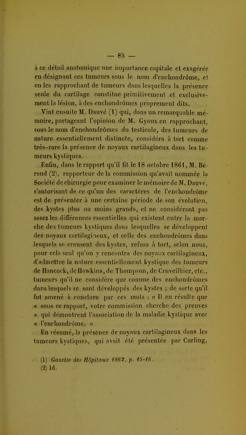 à ce détail anatomique une imporlancc capitale et exagérée en désignant ces tumeurs sous le nom d'enchondrôme, et en les rapprochant de tumeurs dans lesquelles la présence seule du cartilage constitue primitivement et exclusive- ment la lésion, à des encliondrômes proprement dits. Vint ensuite M. Dauvé (1) qui, dans un remarquable mé- moire, partageant l'opinion de M. Gyoux en rapprochant, sous le nom d'enciiondrômes du testicule, des tumeurs de nature essentiellement distincte, considéra à tort comme très-rare la présence de noyaux cartilagineux dans les tu- meurs kystiques. EnOn, dans le rapport qu'il fit le 18 octobre 1861, M. Bé- raud (2), rapporteur delà commission qu'avait nommée la Société de chirurgie pour examiner le mémoire de M. Dauvé, s'autorisant de ce qu'un des caractères de l'enchondrôme est de présenter à une certaine période de son évolution, des kystes plus ou moins grands, et ne considérant pas assez les différences essentielles qui existent entre la mar- che des tumeurs kystiques dans lesquelles se développent des noyaux cartilagineux, et celle des enchoudrômcs dans lesquels se creusent des kj'stcs, refusa à tort, scion nous, pour cela seul qu'on y rencontra des noyaux cartilagineux, d'admettre la nature essentiellement kystique des tumeurs de Hancocki dcHawkins,de Thompson, de Cruveilhicr,etc., tumeurs qu'il ne considère que comme des enchondrômes dans lesquels se sont développés des kystes ; de sorte qu'il fut amené à conclure par ces mots : « Il en résulte que « sous ce rapport, votre commission cherche des preuves « qui démontrent l'association de la maladie kystique avec « l'enchondrôme. » En résumé, la présence de noyaux cartilagineux dans les tumeurs kystiques, qui avait été présentée par Curling, (1) Gazette des Hôpitaux 1862, p. iS-lô.