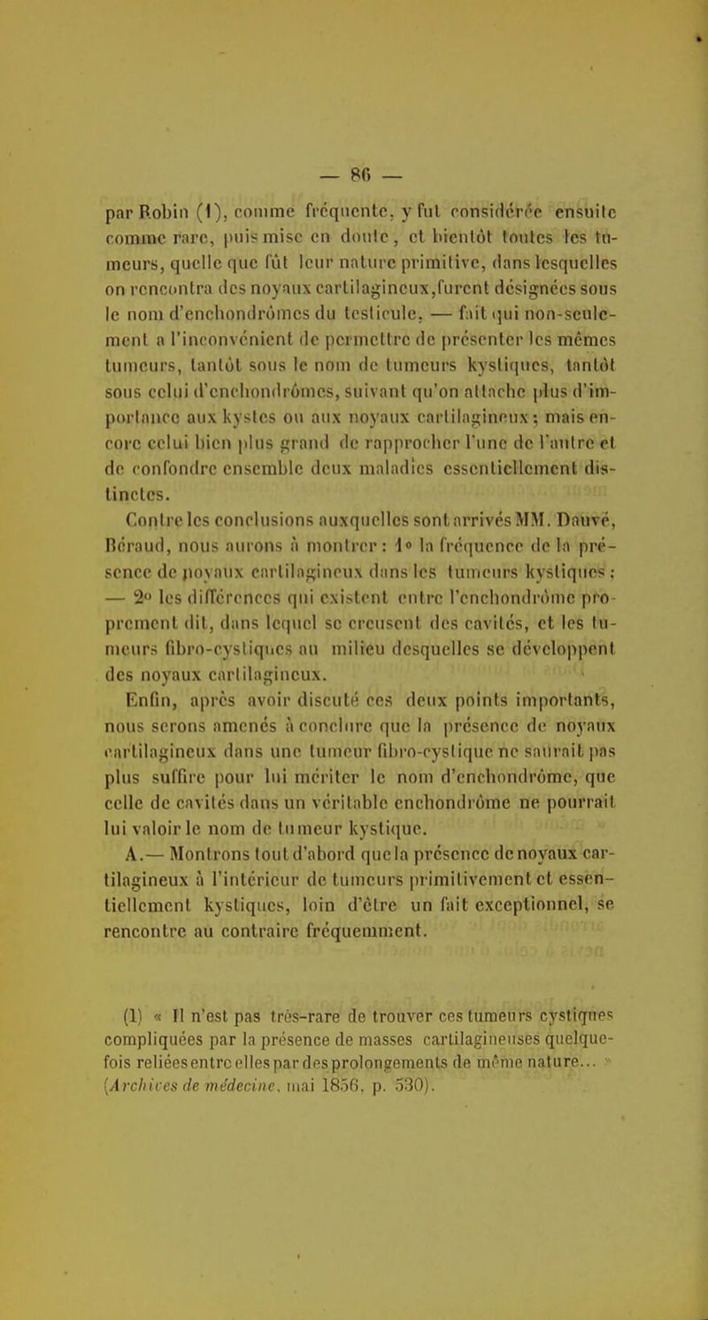 par Robin (1), comme fréquente, y fui consiHcrôe ensuite comme rare, puis mise en doulc, et bienlôt fontes les tn- meurs, quelle que fût leur nature primitive, dans lesquelles on rencontra des noyaux cartilagineux,furent désignées sous le nom d'enchondrômcs du testicule, — fait qui non-sculc- mcnl a l'inconvénient de permettre de présenter les mêmes tumeurs, tantôt sous le nom de tumeurs kystiques, tantôt sous celui d'enchondrômcs, suivant qu'on attache plus d'im- porlaucc aux kystes ou aux noyaux cartilagineux; mais en- core celui bien plus grand de rapprocher l'une de l'antre et de confondre ensemble deux maladies essentiellement dis- tinctes. Contre les conclusions auxquelles sont arrivés MM. Douve, néraud, nous aurons à montrer: !<> la fréquence de la pré- sence de jioyaux cartilagineux dans les tumeurs kystiques ; — !2'> les différences qui existent entre l'cnchondrôme pro- prement dit, dans lcq\iel se creusent des cavités, et les tu- meurs fibro-eysliqiics nu milieu desquelles se développent des noyaux cartilagineux. Enfin, après avoir discuté ces deux points importants, nous serons amenés à conclure que la présence de noyaux cartilagineux dans une tumeur fibro-cyslique ne saurait pas plus suffire pour lui mériter le nom d'enchondrômc, que celle de cavités dans un véritable enchondrôme ne pourrait lui valoir le nom de tumeur kystique. A.— Montrons tout d'abord que la présence de noyaux car- tilagineux à l'intérieur de tumeurs primitivement et essèn- tiellcment kystiques, loin d'être un fait exceptionnel, se rencontre au contraire fréquemment. (1) « Il n'est pas très-rare de trouver ces tumeurs cystiqnes compliquées par la présence de masses carlilagiiienses quelque- fois reliées entre elles par des prolongements de mi'me nature... {Archices de médecine, nm 18.56, p. 330).