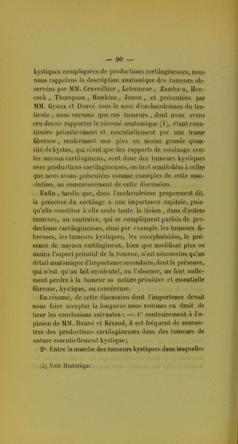 kystiques compliquées de productions cartilagineuses, nous nous rappelons la description anatoinique des tumeurs ob- servées par MM. Cruvcilhicr , Letcnneur , Zambaco, Han- cock , Thompson , Hawkins , Jouori, et présentées par MM. Gyoux et Dauvc sous le nom d'enchondrômes du tes- ticule , nous verrons (juc ces tumeurs , dont nous avons cru devoir rapporter le résumé analomique (I), étant cons- tituées primilivenienl et essenlicHemcnt par une trame fibreuse , rcnfenuanl une plus Q« qioins grande quan- tité de kystes, qui n'ont que des rapports de voisinage avec les noyaux cartilagineux, sont donc des tumeurs kystiques avec productions carlilagincuses, en loiit semblables à celles que nous avons prcsenlées comme exemples de cette asso- ciation, au commencement de celte discussion. Enfin , tandis que, dans l'encbondrôme proprement dit, la présence tlu cartilage a une iuijiorlance capitale, pujs- (ju'eile itonslilue à elle seule toute la lésion , dans d'autres tumeurs, au contraire, qui se compliquent parfois de pro- ductions cartilagineuses, ainsi par exemple les tumeurs fi- breuses, les tumeurs kystiques, les encéphaloules, la pré- sence de noyaux cartilagineux, bien que modififinl plus ou moins l'aspect primitif de la tumeur, n'est néanmoins qu'un détail analomique d'im|)Ortance secondaire,dont la présence, qui n'est qu'un fait accidentel, ou l'absence, ne font nulle- ment perdre à la tumeur sa nature priuulive et essentielle Bbreuse, kystique, ou cancéreuse. En résumé, de celle discussion dont l'importance devait nous faire accepter la longueur nous sommes en droit de tu'er les conclusions suivantes : — K contraircm«nt à l'o- pinion de M.M. Dauvc et Béraud, il est fréquent de rencon- trer des productions cartilagineuses dans des tumeurs de nature essentiellement kystique; 2 Entre la marche des tumeurs kystiques dans lesquelles (1) Voir Historique.