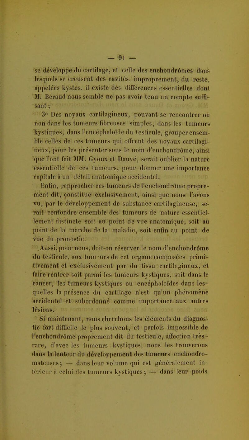 — Oi- se dévèloppe du cartilage, et celle des enchondrônies dans lesquels se creusent des cavités, improprement^ du reste, appelées kystes, il existe des difTcrences essenlielles dont M. Béraud nous semble ne pas avoir tenu un compte suffi- sant ; 3° Des noyaux cartilagineux, pouvant se rencontrer ou non dans les tumeurs fibreuses simples, dans les tumeurs kystiques, dans l'encépbaloïde du testicule, grouperensem- bïe celles de ces tumeurs qui offrent des noyaux cartilagi- neux, pour les présenter sous le nom d'cnchondrôme, ainsi que l'ont fait IMM. Gyoux et Dauvc, serait oublier la nature essentielle de ces tumeurs, pour donner une importance capitale à un détail anatomique accidentel. Enfin, rapprocher ces tumeurs do l'enchondrômc propre- ment dit, çonstituc exclusivement, ainsi que nous l'avons vu, par le développement de substance cartilagineuse, se- rait confondre ensemble des tumeurs de nature essentiel- lement distincte soit nu point de vue anatomique, soit au point de la marche de la mnîadic, soit enfin au point de vue du pronostic, .Aussi, pour nous, doit-on reserver le nom d'cnchondrôme du testicule, aux tuni ursde cet organe composées primi- tivement et exclusivement par du tissu cartilagineux, et faire rentrer soit parmi les tumeurs kystiques, soit dans le cancer. Tes tumeurs kystiques ou encéphaloïdcs dans les- quelles la présence du cartilage n'est qu'un phénomène accidentel et subordonné comme importance aux autres lésions. Si maintenant, nous cherchons les cléments du diagnos- tic fort difficile le plus souvent, et parfois impossible de l'enchondrômc proprement dit du testicule, alFccUon très- rare, d'avec les tumeurs kystiques, nous les trouverons dans la lenteur du développcmonll des tumeurs cnchondro- matcuses; — dans leur volume qui est géncralomenf in- férieur à celui des tumeurs kystiques; — dans leur poids