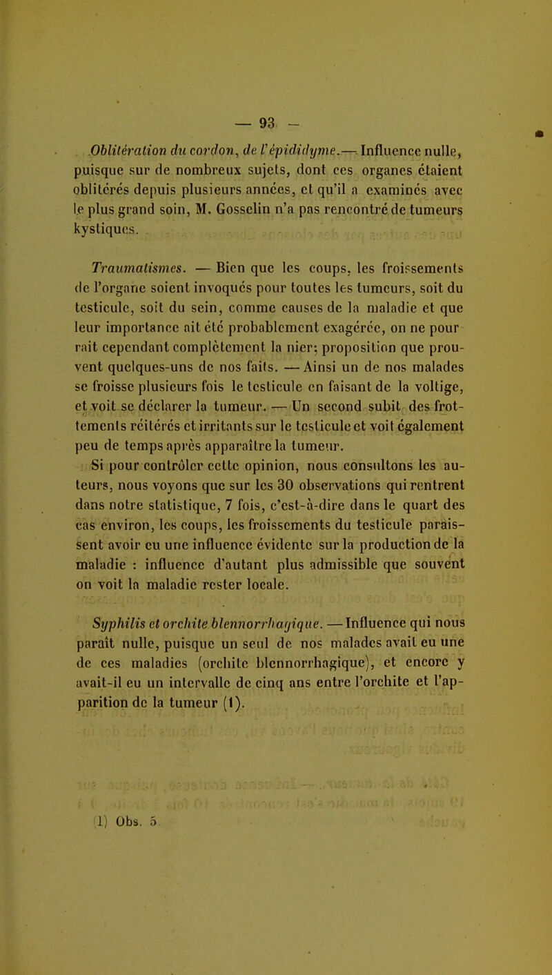 Obliléralion du cordon, de l'èpididyme.—. Influence nulle, puisque sur de nombreux sujets, dont ces organes étaient oblitérés depuis plusieurs années, et qu'il a examinés avec le plus grand soin, M. Gosselin n'a pas rencontre de tumeurs kystiques. Traumalismcs. — Bien que les coups, les froiFsements de l'organe soient invoqués pour toutes les tumeurs, soit du testicule, soit du sein, comme causes de la maladie et que leur importance ait été probablement exagérée, on ne pour rait cependant complètement la nier; proposition que prou- vent quelques-uns de nos faits. —Ainsi un de nos malades se froisse plusieurs fois le testicule en faisant de la voltige, et voit se déclarer la tumeur.— Un second subit des frot- tements réitérés et irritants sur le testicule et voit également peu de temps api'cs apparaître la tumeur. Si pour contrôler celle opinion, nous consultons les au- teurs, nous voyons que sur les 30 observations qui rentrent dans notre statistique, 7 fois, c'est-à-dire dans le quart des cas environ, les coups, les froissements du testicule parais- sent avoir eu une influence évidente sur la production de la maladie : influence d'autant plus admissible que souvent on voit la maladie rester locale. Syphilis et orchite blennorrhacjiqite. —Influence qui nous parait nulle, puisque un seul de nos malades avait eu une de ces maladies (orcliitc blennorrhagique), et encore y avait-il eu un intervalle de cinq ans entre l'orcbite et l'ap- parition de la tumeur (1). Il) Obs. 5