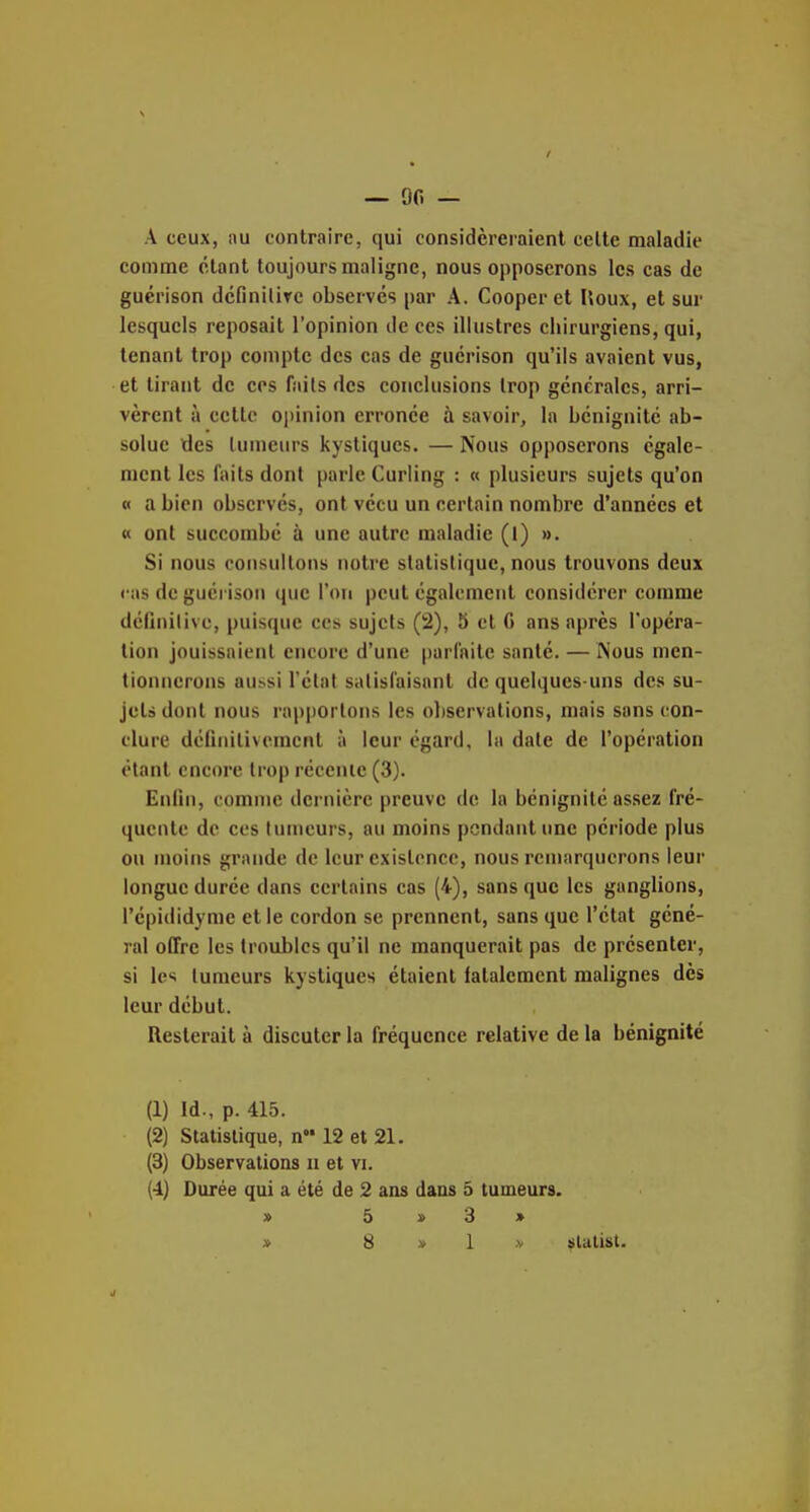 — 00 — A ceux, au contraire, qui considéreraient celte maladie comme étant toujours maligne, nous opposerons les cas de gucrison dcfinilire observes par A. Cooper et Iloux, et sur lesquels reposait l'opinion de ces illustres chirurgiens, qui, tenant trop compte des cas de guérison qu'ils avaient vus, et tirant de ces faits des conclusions trop générales, arri- vèrent à cette o|)inion erronée à savoir, la bénignité ab- solue des tumeurs kystiques. — Nous opposerons égale- ment les faits dont parle Curling : « plusieurs sujets qu'on « a bien observés, ont vécu un certain nombre d'années et « ont succombé à une autre maladie (l) ». Si nous consultons notre statistique, nous trouvons deux cas de gucrison que Ton peut également considérer comme définitive, puisque ces sujets (2), 5 et G ans après l'opéra- lion jouissaient encore d'une parfaite santé. — Mous men- tionnerons au^si l'état satisfaisant de quelques-uns des su- jets dont nous rapportons les observations, mais sans con- clure définitivement à leur égard, la date de l'opération étant encore trop récente (3). Enfin, comme dernière preuve de la bénignité assez fré- quente de ces tumeurs, au moins pendant une période plus ou moins grande de leur existence, nous remarquerons leur longue durée dans certains cas (4), sans que les ganglions, l'épididyme et le cordon se prennent, sans que l'état géné- ral offre les troubles qu'il ne manquerait pas de présenter, si les tumeurs kystiques étaient fatalement malignes dès leur début. Resterait à discuter la fréquence relative de la bénignité (1) Id., p. 415. (2) Statistique, n 12 et 21. (3) Observations ii et vi. (4) Durée qui a été de 2 ans dans 5 tumeurs. » 5 3 »