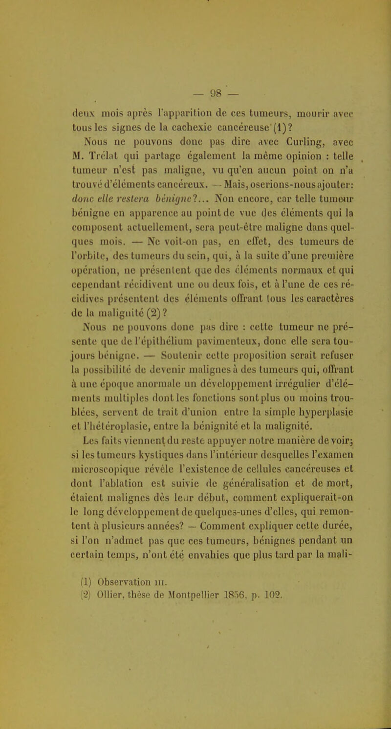 deux mois après l'apparition de ces tumeurs, mourir avec tous les signes de la cachexie cancéreuse'(1)? Nous ne pouvons donc pas dire avec Curling, avec M. Trélat qui partage également la même opinion : telle tumeur n'est pas maligne, vu qu'en aucun point on n'a trouvé d'éléments cancéreux. — Mais, oserions-nous ajouter: donc elle restera bùnUjncl... Non encore, car telle tumeiir bénigne en apparence au point de vue des éléments qui la composent actuellement, sera peut-être maligne dans quel- ques mois. — Ne voit-on pas, en effet, des tumeurs de l'orbilc, des tumeurs du sein, qui, à la suite d'une première opération, ne présentent que des cléments normaux et qui cependant récidivent une ou deux fois, et à l'une de ces ré- cidives présentent des éléments offrant tous les caractères de la malignité (2)? Nous ne pouvons done pas dire : cette tumeur ne pré- sente que de l'épilhélium pavimcnteux, donc elle sera tou- jours bénigne. — Soutenir celle proposition serait refuser la possibilité de devenir malignes à des tumeurs qui, offrant à une cpo(|uc anormale un développement irrégulier d'élé- ments multiples dont les fonctions sont plus ou moins trou- blées, servent de trait d'union entre la simple hyperplasie et l'iiéléroplasie, entre la bénignité et la malignité. Les faits viennent du reste appuyer notre manière devoir; si les tumeurs kystiques dans l'intérieur desquelles l'examen microscopique révèle l'existence de cellules cancéreuses et dont l'ablation est suivie de généralisation et de mort, étaient malignes dès le.jr début, comment expliquerait-on le long développement de quelques-unes d'elles, qui remon- tent à plusieurs années? — Comment expliquer cette durée, si l'on n'admet pas que ces tumeurs, bénignes pendant un certain temps, n'ont été envahies que plus tard par la mçili- (1) Observation m. (2) Ollier, thèse de Montpellier 1856, p. 102.