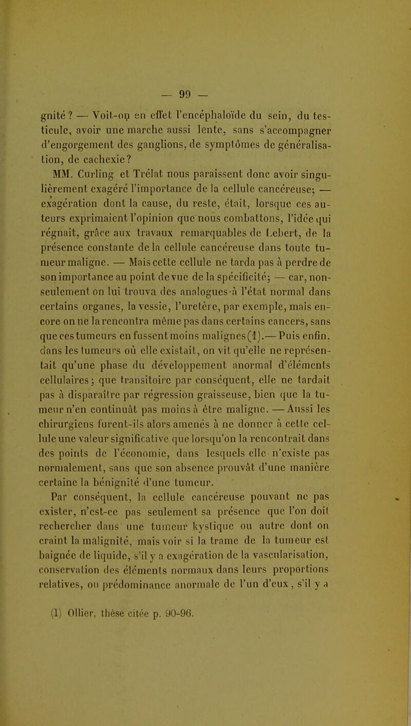 gnité? — Voit-op en effet l'encéphaloïdc du sein, du tes- ticule, avoir une marche aussi lente, sans s'accompagner d'engorgement des ganglions, de symptômes de généralisa- tion, de cachexie? MM. Curling et Trélat nous paraissent donc avoir singu- lièrement exagéré l'importance de la cellule cancéreuse^ — exagération dont la cause, du reste, était, lorsque ces au- teurs exprimaient l'opinion que nous combattons, l'idée qui régnait, grâce aux travaux remarquables de l>ebert, de la présence constante delà cellule cancéreuse dans toute tu- meur maligne. — Mais cette cellule ne tarda pas à perdre de son importance au point de vue de la spéciCcité; — car, non- seulement on lui trouva des analogues à l'état normal dans certains organes, la vessie, l'uretère, par exemple, mais en- core on ne la rencontra même pas dans certains cancers, sans queces tumeurs en fussent moins malignes(l).— Puis enfin, clans les tumeurs où elle existait, on vit qu'elle ne représen- tait qu'une phase du développement anormal d'éléments cellulaires; que transitoire par conséquent, elle ne tardait pas à disparaîire par régression graisseuse, bien que la tu- meur n'en continuât pas moins à être maligne. —Aussi les chirurgiens furent-ils alors amenés à ne donner à cette cel- lule une valeur significative que lorsqu'on la rencontrait dans des points de l'économie, dans lesquels elle n'existe pas normalement, sans que son absence prouvât d'une manière certaine la bénignité d'une tumeur. Par conséquent, la cellule cancéreuse pouvant ne pas exister, n'est-ce pas seulement sa présence que l'on doil rechercher dans une tumeur kystique ou autre dont on craint la malignité, mais voir si la trame de la tumeur est baignée de liquide, s'il y a exagération de la vascularisalion, conservation des éléments normaux dans leurs proportions relatives, ou prédominance anormale de l'un d'eux, s'il y a (1) Ollier, thèse citée p. 90-96.