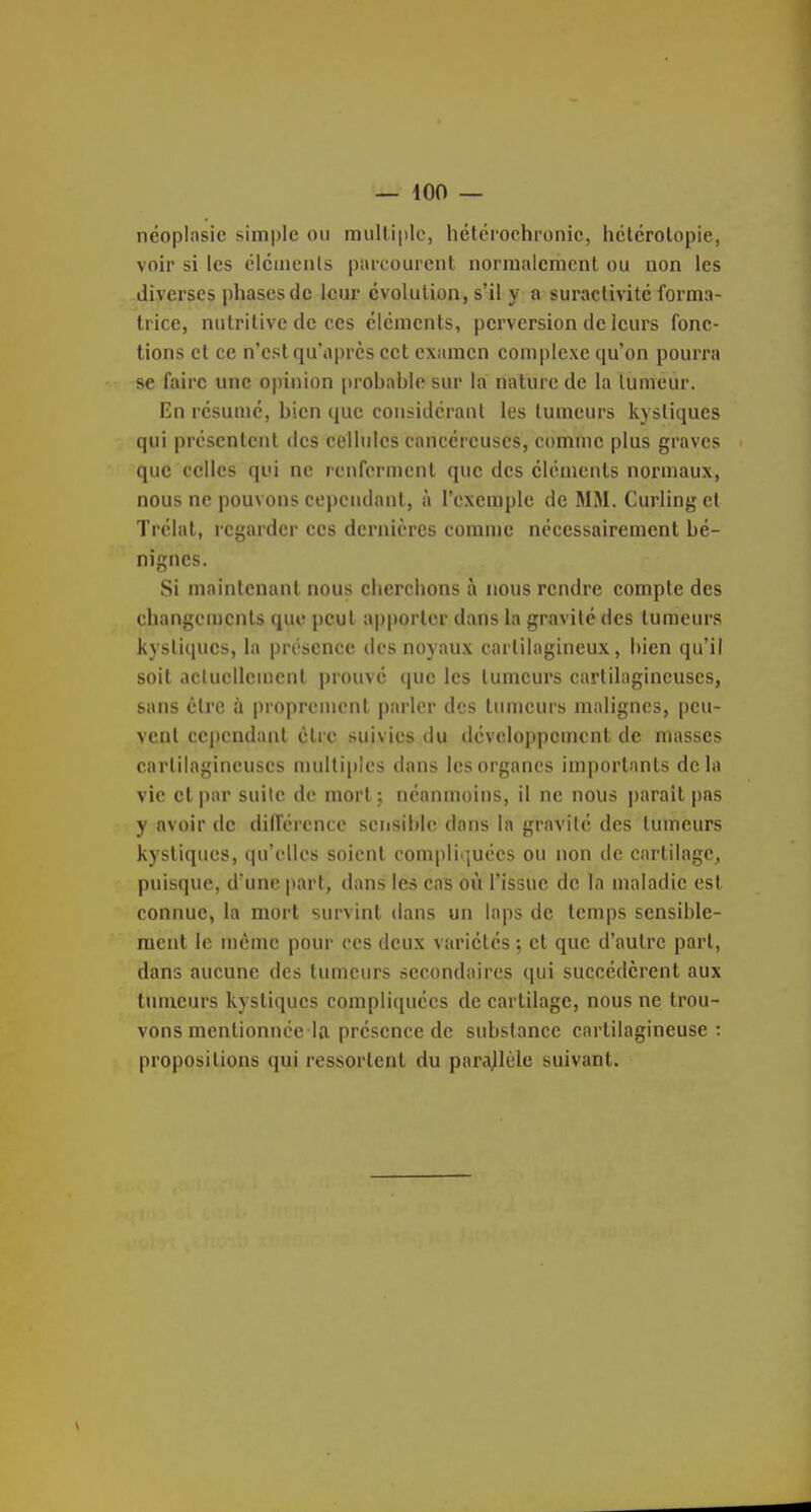 néopinsic siin|)le on multiple, hétcrochronic, hclcrolopie, voir si les ciciuenls paicourciit norraalcracnl ou non les diverses phases de leur cvolulion, s'il y a suractivité forma- trice, nutritive de ces cléments, perversion de leurs fonc- tions et ce n'est qu'après cet examen complexe qu'on pourra se faire une opinion probable sur la nature de la tumeur. En résume, bien que considérant les tumeurs kystiques qui présentent des eellulcs cancéreuses, comme plus graves que celles qui ne renferment que des éléments normaux, nous ne pouvons cependant, à l'exemple de MM. Curling et Trélat, regarder ces dernières comme nécessairement bé- nignes. Si maintenant nous clierchons à nous rendre compte des changements que peut apporter dans la gravité des tumeurs kysti(iues, la présence des noyaux cartilagineux, bien qu'il soit aclucllciuent prouvé que les tumeurs cartilagineuses, sans être à proprement parler des tumeurs malignes, peu- vent cependant être suivies du développement de masses cartilagineuses multiples dans les organes importants delà vie et |)ar suite de mort; néanmoins, il ne nous parait pas y avoir de diirérencc sensible dans la gravité des tumeurs kystiques, qu'elles soient compliquées ou non de cartilage, puisque, d'une jtart, dans les cas où l'issue de la maladie est connue, la mort survint dans un laps de temps sensible- ment le même pour ces deux variétés ; et que d'autre part, dans aucune des tumeurs secondaires qui succédèrent aux tumeurs kystiques compliquées de cartilage, nous ne trou- vons mentionnée la présence de substance cartilagineuse: propositions qui ressortent du parajlèlc suivant.