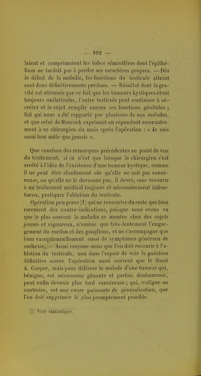 laieiil et comprimaient les tubes scminifères dont l'épithé- lium ne tardait pas à perdre ses caractères propres. —Dès le début de la maladie, les fonctions du testicule atteint sont donc dcfinitivements perdues. — Résultat dont la gra- vité est atténuée par ce fait que les tumeurs kystiques étant toujours unilatérales, l'autre testicule peut continuer à sé- créter et le sujet remplir encore ses fonctions génitales ; fait (jui nous a été rapporté par plusieurs de nos malades, et que celui de Hancock exprimait en répondant asseznaïve- ment à ce chirurgien six mois après l'opération : « Je suis aussi bon mâle que jamais ». Que conclure des remarques précédentes au point de vue du traitement, si ce n'est que lorsque le chirurgien s'est arrêté à l'idée de l'existence d'une tumeur kystique, comme il ne peut être absolument sûr qu'elle ne soit pas cancé- reUiio, ou qu'elle ne le devienne pas, il devra, san^ recourir à un traitement médical toujours et nécessairement infruc- tueux, pratiquer l'ablation du testicule. Opération peu grave (1) qui ne rencontre du reste que bien rarement des contre-indications, puisque nous avons vu que le plus souvent la maladie se montre chez des sujets jeunes et vigoureux, n'amène que très-lentement l'engor- gement du cordon et des ganglions, et ne s'accompagne que bien exceptionnellement aussi de symptômes généraux de cachexie. — Aussi croyons-nous que l'on doit recourir à l'a- blation du testicule, non dans l'espoir de voir la guérison définitive suivre l'opération aussi souvent que le disait A. Cooper, mais pour délivrer le malade d'une tumeur qui, bénigne, est néanmoins gcnanic et parfois douloureuse, peut enfin devenir plus tard cancéreuse; qui, maligne au contraire, est une cause puissante de généralisation, que l'on doit supprimer le plus promptcment possible. (1) Voir statistique.